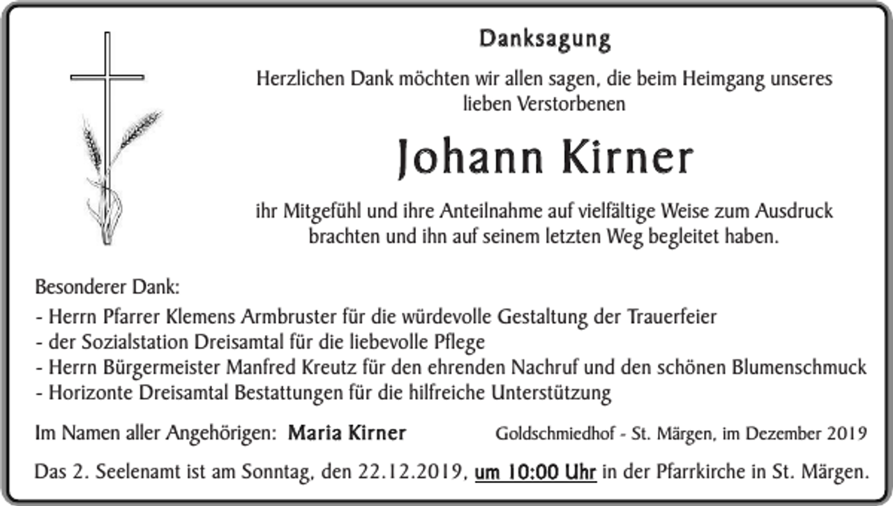 <p>Danksagung<br />Herzlichen Dank möchten wir allen sagen, die beim Heimgang unseres<br />lieben Verstorbenen</p><p>Johann Kirner</p><p>ihr Mitgefühl und ihre Anteilnahme auf vielfältige Weise zum Ausdruck<br />brachten und ihn auf seinem letzten Weg begleitet haben.<br />Besonderer Dank:<br />- Herrn Pfarrer Klemens Armbruster für die würdevolle Gestaltung der Trauerfeier<br />- der Sozialstation Dreisamtal für die liebevolle Pflege<br />- Herrn Bürgermeister Manfred Kreutz für den ehrenden Nachruf und den schönen Blumenschmuck<br />- Horizonte Dreisamtal Bestattungen für die hilfreiche Unterstützung<br />Im Namen aller Angehörigen: Maria Kirner</p><p>Goldschmiedhof - St. Märgen, im Dezember 2019</p><p>Das 2. Seelenamt ist am Sonntag, den 22.12.2019, um 10:00 Uhr in der Pfarrkirche in St. Märgen.</p>