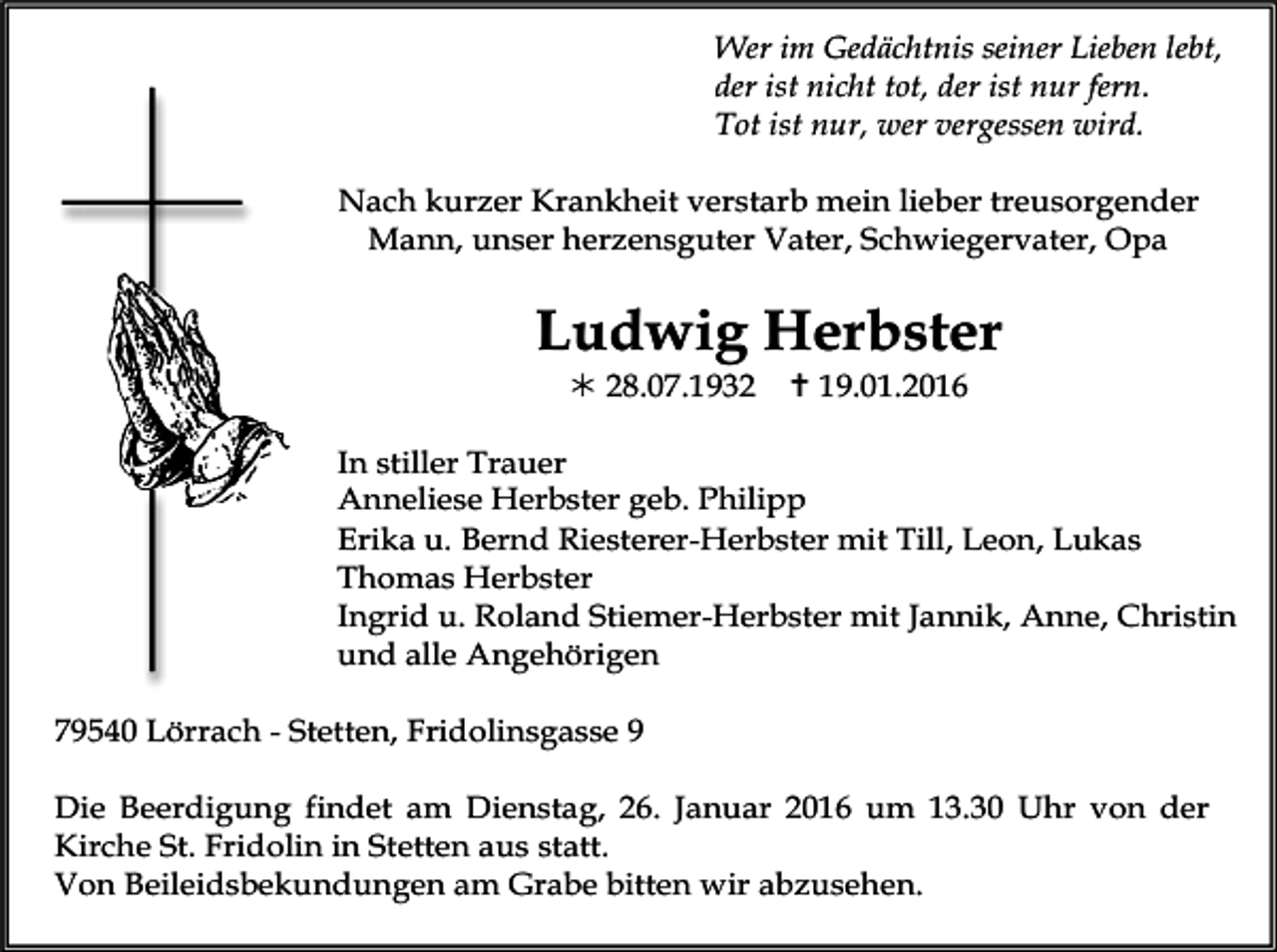 <p>Wer im Gedächtnis seiner Lieben lebt,<br />der ist nicht tot, der ist nur fern.<br />Tot ist nur, wer vergessen wird.<br />Nach kurzer Krankheit verstarb mein lieber treusorgender<br />Mann, unser herzensguter Vater, Schwiegervater, Opa</p><p>Ludwig Herbster<br />! 28.07.1932</p><p>" 19.01.2016</p><p>In stiller Trauer<br />Anneliese Herbster geb. Philipp<br />Erika u. Bernd Riesterer-Herbster mit Till, Leon, Lukas<br />Thomas Herbster<br />Ingrid u. Roland Stiemer-Herbster mit Jannik, Anne, Christin<br />und alle Angehörigen<br />79540 Lörrach - Stetten, Fridolinsgasse 9<br />Die Beerdigung findet am Dienstag, 26. Januar 2016 um 13.30 Uhr von der<br />Kirche St. Fridolin in Stetten aus statt.<br />Von Beileidsbekundungen am Grabe bitten wir abzusehen.</p>