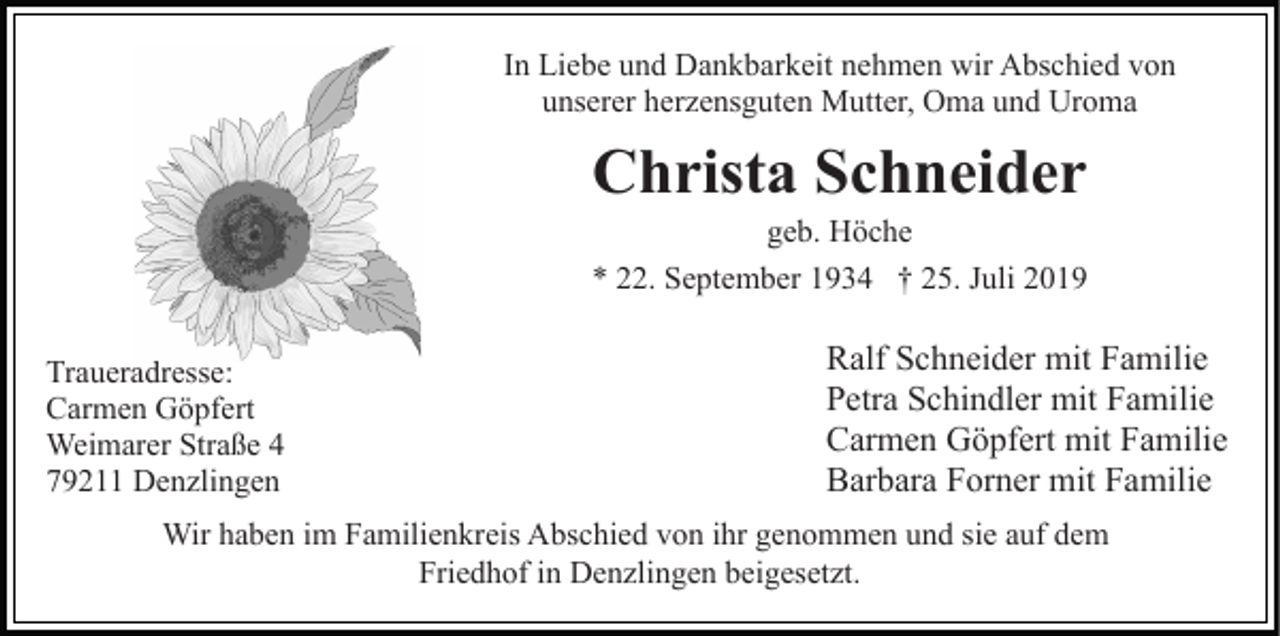 <p>In Liebe und Dankbarkeit nehmen wir Abschied von<br />unserer herzensguten Mutter, Oma und Uroma</p><p>Christa Schneider<br />geb. Höche<br />* 22. September 1934 † 25. Juli 2019<br />Traueradresse:<br />Carmen Göpfert<br />Weimarer Straße 4<br />79211 Denzlingen</p><p>Ralf Schneider mit Familie<br />Petra Schindler mit Familie<br />Carmen Göpfert mit Familie<br />Barbara Forner mit Familie</p><p>Wir haben im Familienkreis Abschied von ihr genommen und sie auf dem<br />Friedhof in Denzlingen beigesetzt.</p>