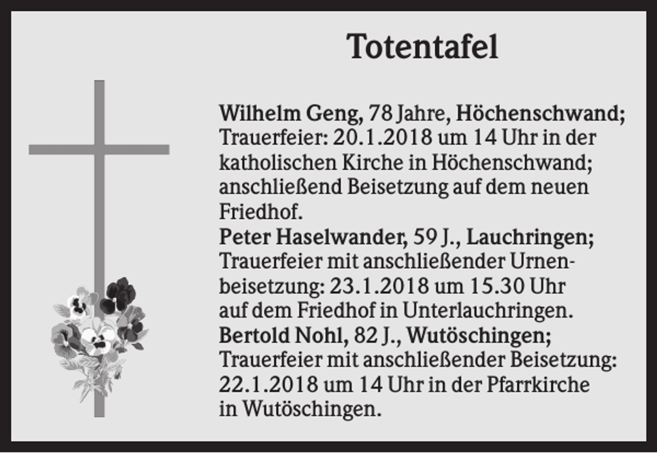 <p>Totentafel<br />Wilhelm Geng, 78 Jahre, Höchenschwand;<br />Trauerfeier: 20.1.2018 um 14 Uhr in der<br />katholischen Kirche in Höchenschwand;<br />anschließend Beisetzung auf dem neuen<br />Friedhof.<br />Peter Haselwander, 59 J., Lauchringen;<br />Trauerfeier mit anschließender Urnenbeisetzung: 23.1.2018 um 15.30 Uhr<br />auf dem Friedhof in Unterlauchringen.<br />Bertold Nohl, 82 J., Wutöschingen;<br />Trauerfeier mit anschließender Beisetzung:<br />22.1.2018 um 14 Uhr in der Pfarrkirche<br />in Wutöschingen.</p>