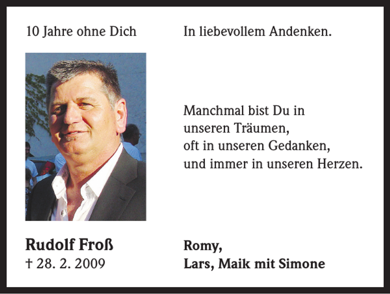 <p>10 Jahre ohne Dich</p><p>In liebevollem Andenken.</p><p>Manchmal bist Du in<br />unseren Träumen,<br />oft in unseren Gedanken,<br />und immer in unseren Herzen.</p><p>Rudolf Froß</p><p>† 28. 2. 2009</p><p>Romy,<br />Lars, Maik mit Simone</p>