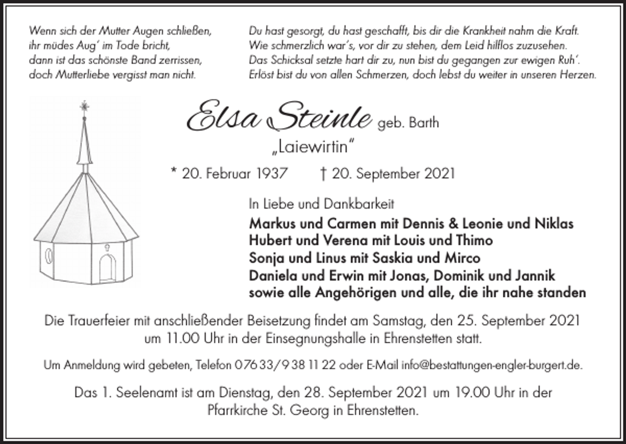 <p>Wenn sich der Mutter Augen schließen,<br />ihr müdes Aug‘ im Tode bricht,<br />dann ist das schönste Band zerrissen,<br />doch Mutterliebe vergisst man nicht.</p><p>Du hast gesorgt, du hast geschafft, bis dir die Krankheit nahm die Kraft.<br />Wie schmerzlich war’s, vor dir zu stehen, dem Leid hilflos zuzusehen.<br />Das Schicksal setzte hart dir zu, nun bist du gegangen zur ewigen Ruh‘.<br />Erlöst bist du von allen Schmerzen, doch lebst du weiter in unseren Herzen.</p><p>Elsa Steinle</p><p>geb. Barth</p><p>„Laiewirtin“</p><p>* 20. Februar 1937 † 20. September 2021<br />In Liebe und Dankbarkeit<br />Markus und Carmen mit Dennis &amp; Leonie und Niklas<br />Hubert und Verena mit Louis und Thimo<br />Sonja und Linus mit Saskia und Mirco<br />Daniela und Erwin mit Jonas, Dominik und Jannik<br />sowie alle Angehörigen und alle, die ihr nahe standen<br />Die Trauerfeier mit anschließender Beisetzung findet am Samstag, den 25. September 2021<br />um 11.00 Uhr in der Einsegnungshalle in Ehrenstetten statt.<br />Um Anmeldung wird gebeten, Telefon 0 76 33/ 9 38 11 22 oder E-Mail info@bestattungen-engler-burgert.de.</p><p>Das 1. Seelenamt ist am Dienstag, den 28. September 2021 um 19.00 Uhr in der<br />Pfarrkirche St. Georg in Ehrenstetten.</p>
