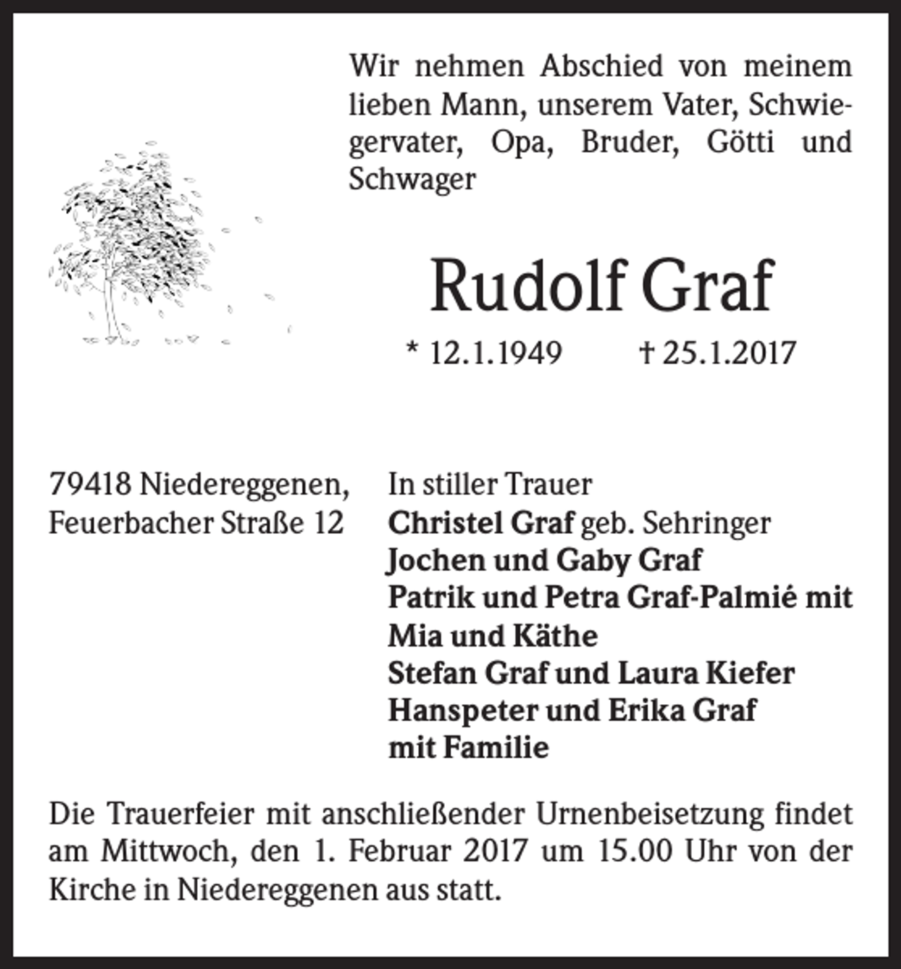 <p>Wir nehmen Abschied von meinem<br />lieben Mann, unserem Vater, Schwiegervater, Opa, Bruder, Götti und<br />Schwager</p><p>Rudolf Graf<br />* 12.1.1949</p><p>79418 Niedereggenen,<br />Feuerbacher Straße 12</p><p>† 25.1.2017</p><p>In stiller Trauer<br />Christel Graf geb. Sehringer<br />Jochen und Gaby Graf<br />Patrik und Petra Graf-Palmié mit<br />Mia und Käthe<br />Stefan Graf und Laura Kiefer<br />Hanspeter und Erika Graf<br />mit Familie</p><p>Die Trauerfeier mit anschließender Urnenbeisetzung findet<br />am Mittwoch, den 1. Februar 2017 um 15.00 Uhr von der<br />Kirche in Niedereggenen aus statt.</p>