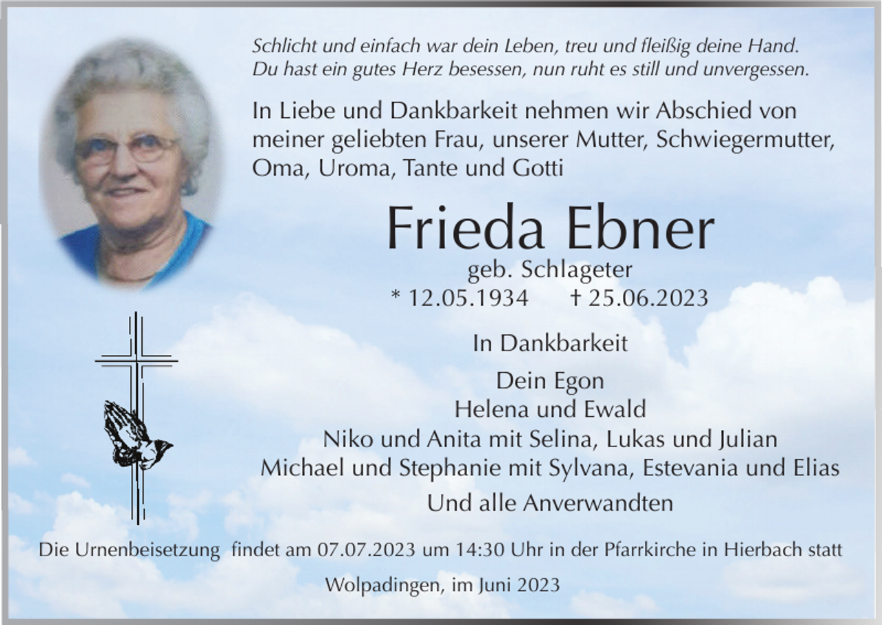 <p>Schlicht und einfach war dein Leben, treu und fleißig deine Hand.<br />Du hast ein gutes Herz besessen, nun ruht es still und unvergessen.</p><p>In Liebe und Dankbarkeit nehmen wir Abschied von<br />meiner geliebten Frau, unserer Mutter, Schwiegermutter,<br />Oma, Uroma, Tante und Gotti</p><p>Frieda Ebner<br />geb. Schlageter<br />* 12.05.1934<br />† 25.06.2023<br />In Dankbarkeit<br />Dein Egon<br />Helena und Ewald<br />Niko und Anita mit Selina, Lukas und Julian<br />Michael und Stephanie mit Sylvana, Estevania und Elias<br />Und alle Anverwandten<br />Die Urnenbeisetzung findet am 07.07.2023 um 14:30 Uhr in der Pfarrkirche in Hierbach statt<br />Wolpadingen, im Juni 2023</p>