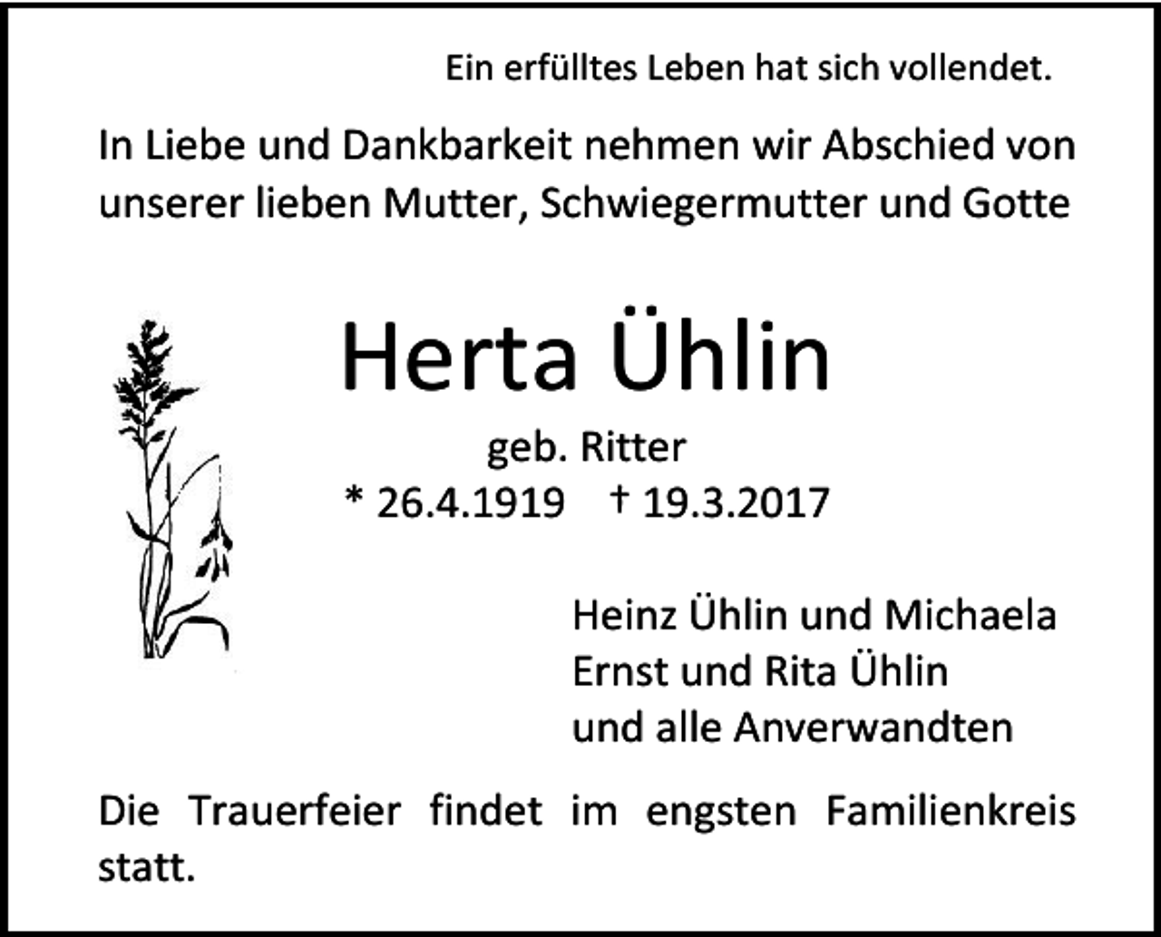 <p>Ein erfülltes Leben hat sich vollendet.</p><p>In Liebe und Dankbarkeit nehmen wir Abschied von<br />unserer lieben Mutter, Schwiegermutter und Gotte</p><p>Herta Ühlin<br />geb. Ritter<br />* 26.4.1919 † 19.3.2017</p><p>Heinz Ühlin und Michaela<br />Ernst und Rita Ühlin<br />und alle Anverwandten<br />Die Trauerfeier findet im engsten Familienkreis<br />statt.</p>
