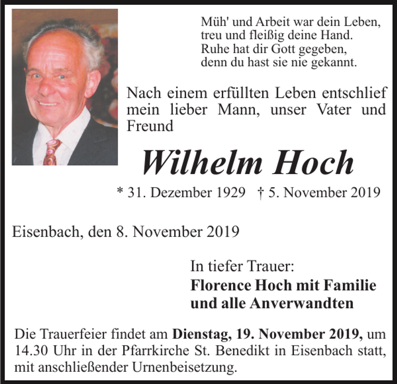 <p>Müh' und Arbeit war dein Leben,<br />treu und fleißig deine Hand.<br />Ruhe hat dir Gott gegeben,<br />denn du hast sie nie gekannt.</p><p>Nach einem erfüllten Leben entschlief<br />mein lieber Mann, unser Vater und<br />Freund</p><p>Wilhelm Hoch<br />* 31. Dezember 1929 † 5. November 2019</p><p>Eisenbach, den 8. November 2019<br />In tiefer Trauer:<br />Florence Hoch mit Familie<br />und alle Anverwandten<br />Die Trauerfeier findet am Dienstag, 19. November 2019, um<br />14.30 Uhr in der Pfarrkirche St. Benedikt in Eisenbach statt,<br />mit anschließender Urnenbeisetzung.</p>