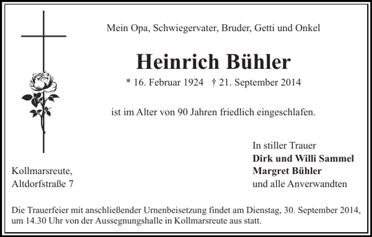 <p>Mein Opa, Schwiegervater, Bruder, Getti und Onkel</p><p>Heinrich Bühler</p><p>* 16. Februar 1924 † 21. September 2014<br />ist im Alter von 90 Jahren friedlich eingeschlafen.</p><p>Kollmarsreute,<br />Altdorfstraße 7</p><p>In stiller Trauer<br />Dirk und Willi Sammel<br />Margret Bühler<br />und alle Anverwandten</p><p>Die Trauerfeier mit anschließender Urnenbeisetzung findet am Dienstag, 30. September 2014,<br />um 14.30 Uhr von der Aussegnungshalle in Kollmarsreute aus statt.</p>