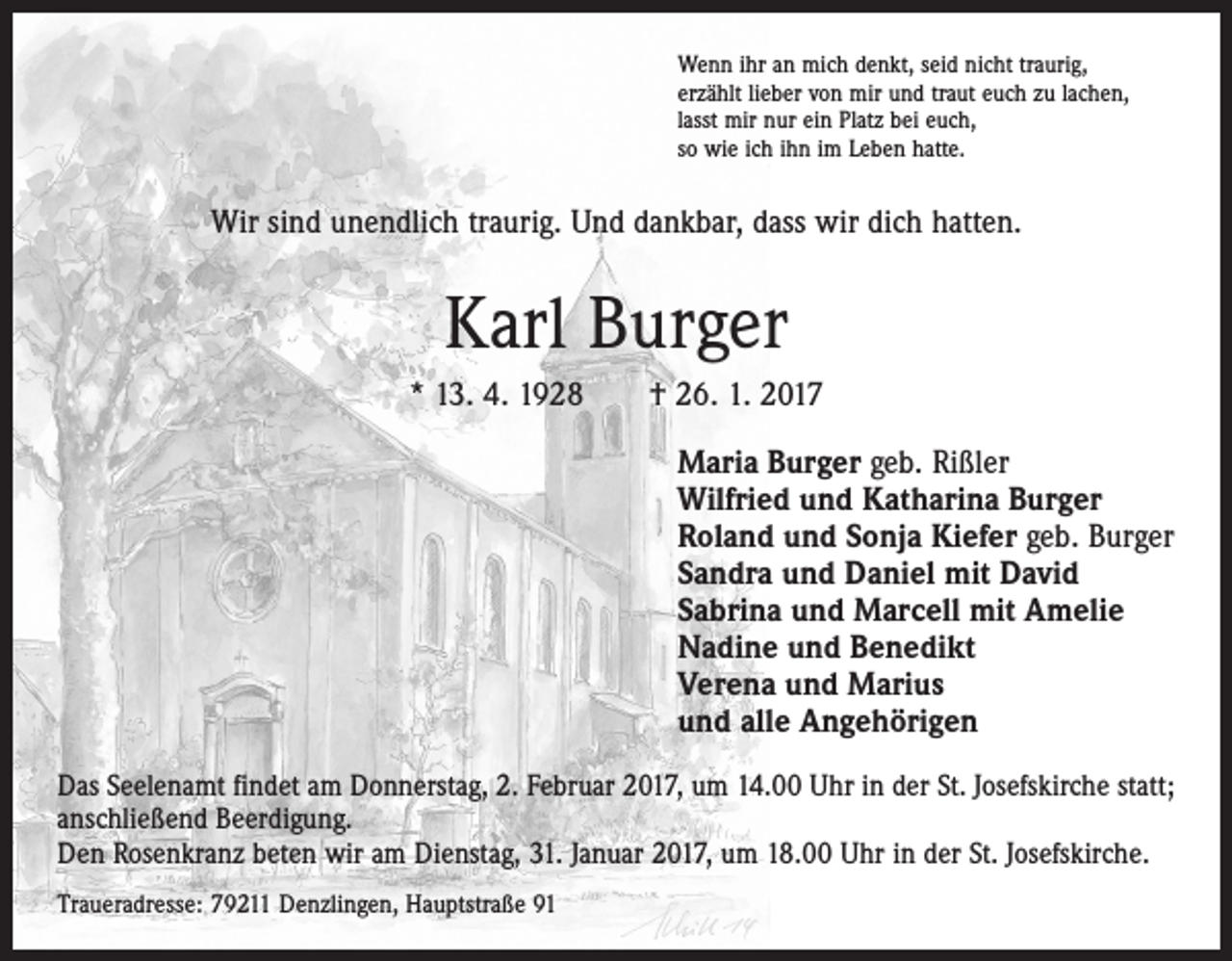 <p>Wenn ihr an mich denkt, seid nicht traurig,<br />erzählt lieber von mir und traut euch zu lachen,<br />lasst mir nur ein Platz bei euch,<br />so wie ich ihn im Leben hatte.</p><p>Wir sind unendlich traurig. Und dankbar, dass wir dich hatten.</p><p>Karl Burger<br />* 13. 4. 1928 † 26. 1. 2017<br />Maria Burger geb. Rißler<br />Wilfried und Katharina Burger<br />Roland und Sonja Kiefer geb. Burger<br />Sandra und Daniel mit David<br />Sabrina und Marcell mit Amelie<br />Nadine und Benedikt<br />Verena und Marius<br />und alle Angehörigen<br />Das Seelenamt findet am Donnerstag, 2. Februar 2017, um 14.00 Uhr in der St. Josefs­kirche statt;<br />anschließend Beerdigung.<br />Den Rosenkranz beten wir am Dienstag, 31. Januar 2017, um 18.00 Uhr in der St. Josefskirche.<br />Traueradresse: 79211 Denzlingen, Hauptstraße 91</p>