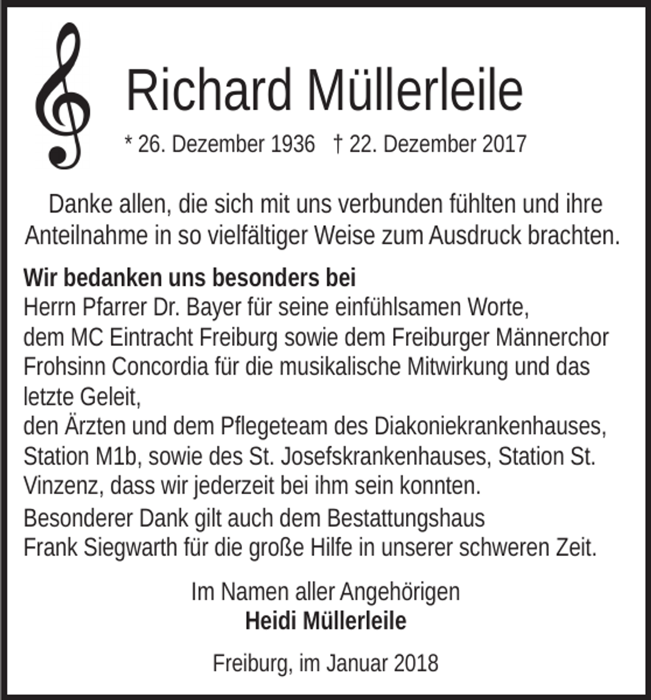<p>RiRichard<br />c h ar d Müllerleile<br />M üll erl eil e</p><p>* 26.<br />2 6. Dezember<br />D e z e m b er 1936<br />1 9 3 6 †† 22.<br />. Dezember<br />D e z e m b er</p><p>DDanke<br />a n k e all<br />allen,<br />e n, didie<br />e sisich<br />c h mit<br />mit uuns<br />n s vverbunden<br />er b u n d e n ffühlten<br />ü hlt e n und<br />u n d iihre<br />hr e<br />AAnteilnahme<br />nt eil n a h m e i in<br />n sso<br />o vivielfältiger<br />elf älti g e r Weise<br />W ei s e zum<br />z u m Ausdruck<br />A u s dr u c k brachten.<br />br a c ht e n.<br />Wir<br />e d a n k e n uuns<br />n s bbesonders<br />e s o n d er s bei<br />b ei<br />Wirbbedanken<br />Dr. BBayer<br />HHerrn<br />err n PfPfarrer<br />arr er Dr.<br />a y er f für<br />ür sseine<br />ei n e eieinfühlsamen<br />nf ü hl s a m e n Worte,<br />W ort e,<br />ddem<br />e m MC<br />M C Eintracht<br />Ei ntr a c ht Freiburg<br />Fr ei b ur g ssowie<br />o wi e dem<br />d e m Freiburger<br />Fr ei b ur g er Männerchor<br />M ä n n er c h or<br />Frohsinn<br />Fr o h si n n Concordia<br />C o n c or di a ffür<br />ür didie<br />e musikalische<br />m u si k ali s c h e Mitwirkung<br />Mit wir k u n g uund<br />n d ddas<br />as<br />letzte<br />l et zt e Geleit,<br />G el eit,<br />den<br />d e n Ärzten<br />Är zt e n uund<br />n d ddem<br />e m Pflegeteam<br />Pfl e g et e a m ddes<br />e s Diakoniekrankenhauses,<br />Di a k o ni e kr a n k e n h a u s e s,<br />Station<br />St. JJosefskrankenhauses,<br />St<br />ati o n M1b,<br />M 1 b, ssowie<br />o wi e ddes<br />e s St.<br />o s ef s kr a n k e n h a u s e s, Station<br />St ati o n St.<br />St.<br />ViVinzenz,<br />n z e n z, ddass<br />a s s wir<br />wir j jederzeit<br />e d er z eit bbei<br />ei iihm<br />h m ssein<br />ei n kkonnten.<br />o n nt e n.<br />BBesonderer<br />e s o n d er er Dank<br />D a n k gilt<br />u c h ddem<br />e m Bestattungshaus<br />B e st att u n g s h a u s<br />gilt aauch<br />Frank<br />große<br />Fr<br />a n k Siegwarth<br />Si e g w art h ffür<br />ür didie<br />e gr<br />o ß e Hilfe<br />Hilf e iinn uunserer<br />n s er er sschweren<br />c h w er e n Zeit.<br />Z eit.<br />IImm Namen<br />N a m e n aller<br />all er Angehörigen<br />A n g e h öri g e n<br />Heidi<br />H ei di Müllerleile<br />M üll erl eil e<br />Freiburg,<br />Fr<br />ei b ur g, iim<br />m JJanuar<br />a n u ar 22</p>