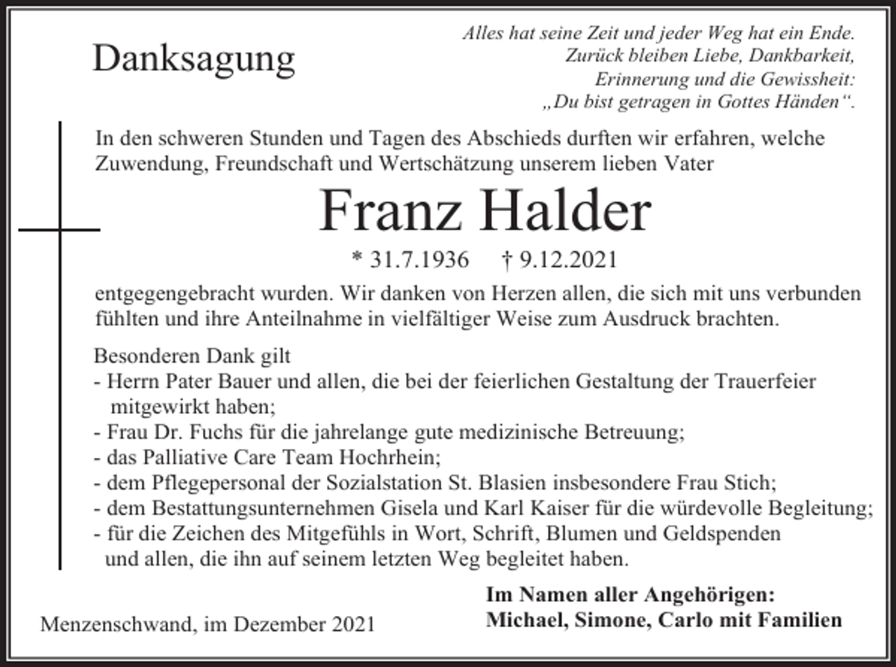 <p>Alles hat seine Zeit und jeder Weg hat ein Ende.<br />Zurück bleiben Liebe, Dankbarkeit,<br />Erinnerung und die Gewissheit:<br />„Du bist getragen in Gottes Händen“.</p><p>Danksagung</p><p>In den schweren Stunden und Tagen des Abschieds durften wir erfahren, welche<br />Zuwendung, Freundschaft und Wertschätzung unserem lieben Vater</p><p>Franz Halder<br />* 31.7.1936</p><p>† 9.12.2021</p><p>entgegengebracht wurden. Wir danken von Herzen allen, die sich mit uns verbunden<br />fühlten und ihre Anteilnahme in vielfältiger Weise zum Ausdruck brachten.<br />Besonderen Dank gilt<br />- Herrn Pater Bauer und allen, die bei der feierlichen Gestaltung der Trauerfeier<br />mitgewirkt haben;<br />- Frau Dr. Fuchs für die jahrelange gute medizinische Betreuung;<br />- das Palliative Care Team Hochrhein;<br />- dem Pflegepersonal der Sozialstation St. Blasien insbesondere Frau Stich;<br />- dem Bestattungsunternehmen Gisela und Karl Kaiser für die würdevolle Begleitung;<br />- für die Zeichen des Mitgefühls in Wort, Schrift, Blumen und Geldspenden<br />und allen, die ihn auf seinem letzten Weg begleitet haben.<br />Menzenschwand, im Dezember 2021</p><p>Im Namen aller Angehörigen:<br />Michael, Simone, Carlo mit Familien</p>
