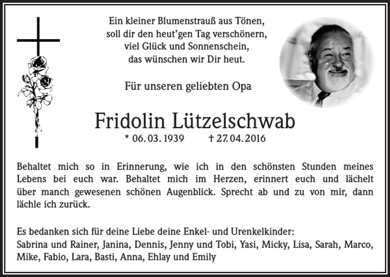 <p>Ein kleiner Blumenstrauß aus Tönen,<br />soll dir den heut’gen Tag verschönern,<br />viel Glück und Sonnenschein,<br />das wünschen wir Dir heut.</p><p>Für unseren geliebten Opa</p><p>Fridolin Lützelschwab<br />* 06. 03. 1939</p><p>† 27. 04. 2016</p><p>Behaltet mich so in Erinnerung, wie ich in den schönsten Stunden meines<br />Lebens bei euch war. Behaltet mich im Herzen, erinnert euch und lächelt<br />über manch gewesenen schönen Augenblick. Sprecht ab und zu von mir, dann<br />lächle ich zurück.<br />Es bedanken sich für deine Liebe deine Enkel- und Urenkelkinder:<br />Sabrina und Rainer, Janina, Dennis, Jenny und Tobi, Yasi, Micky, Lisa, Sarah, Marco,<br />Mike, Fabio, Lara, Basti, Anna, Ehlay und Emily</p>