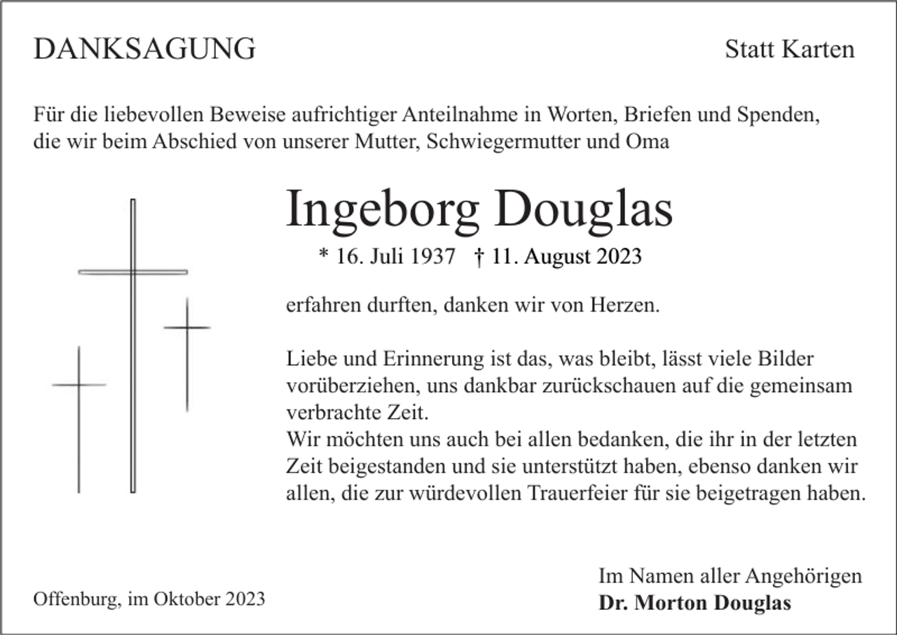 <p>DANKSAGUNG</p><p>Statt Karten</p><p>Für die liebevollen Beweise aufrichtiger Anteilnahme in Worten, Briefen und Spenden,<br />die wir beim Abschied von unserer Mutter, Schwiegermutter und Oma</p><p>Ingeborg Douglas<br />* 16. Juli 1937 † 11. August 2023</p><p>erfahren durften, danken wir von Herzen.<br />Liebe und Erinnerung ist das, was bleibt, lässt viele Bilder<br />vorüberziehen, uns dankbar zurückschauen auf die gemeinsam<br />verbrachte Zeit.<br />Wir möchten uns auch bei allen bedanken, die ihr in der letzten<br />Zeit beigestanden und sie unterstützt haben, ebenso danken wir<br />allen, die zur würdevollen Trauerfeier für sie beigetragen haben.</p><p>Offenburg, im Oktober 2023</p><p>Im Namen aller Angehörigen<br />Dr. Morton Douglas</p>