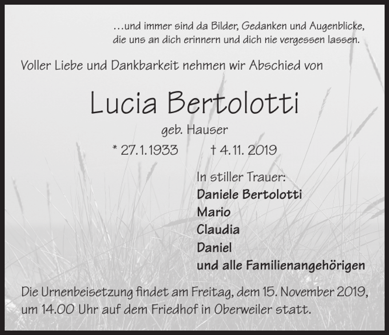 <p>…und immer sind da Bilder, Gedanken und Augenblicke,<br />die uns an dich erinnern und dich nie vergessen lassen.</p><p>Voller Liebe und Dankbarkeit nehmen wir Abschied von</p><p>Lucia Bertolotti<br />geb. Hauser<br />* 27. 1. 1933<br />† 4. 11. 2019</p><p>In stiller Trauer:<br />Daniele Bertolotti<br />Mario<br />Claudia<br />Daniel<br />und alle Familienangehörigen<br />Die Urnenbeisetzung findet am Freitag, dem 15. November 2019,<br />um 14.00 Uhr auf dem Friedhof in Oberweiler statt.</p>