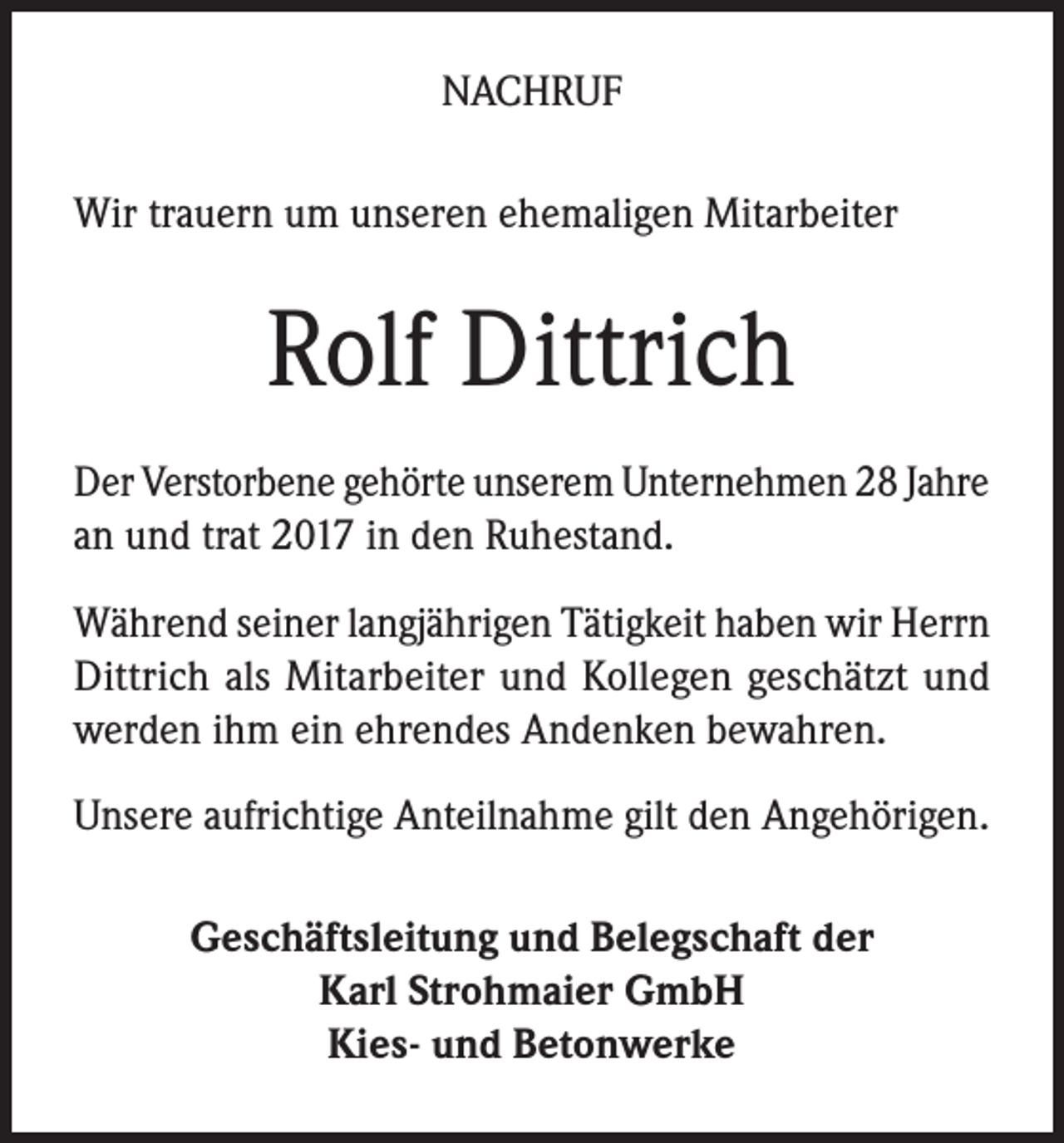<p>NACHRUF<br />Wir trauern um unseren ehemaligen Mitarbeiter</p><p>Rolf Dittrich<br />Der Verstorbene gehörte unserem Unternehmen 28 Jahre<br />an und trat 2017 in den Ruhestand.<br />Während seiner langjährigen Tätigkeit haben wir Herrn<br />Dittrich als Mitarbeiter und Kollegen geschätzt und<br />werden ihm ein ehrendes Andenken bewahren.<br />Unsere aufrichtige Anteilnahme gilt den Angehörigen.<br />Geschäftsleitung und Belegschaft der<br />Karl Strohmaier GmbH<br />Kies- und Betonwerke</p>