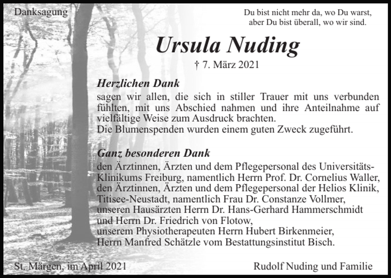 <p>Danksagung</p><p>Du bist nicht mehr da, wo Du warst,<br />aber Du bist überall, wo wir sind.</p><p>Ursula Nuding<br />† 7. März 2021</p><p>Herzlichen Dank<br />sagen wir allen, die sich in stiller Trauer mit uns verbunden<br />fühlten, mit uns Abschied nahmen und ihre Anteilnahme auf<br />vielfältige Weise zum Ausdruck brachten.<br />Die Blumenspenden wurden einem guten Zweck zugeführt.</p><p>Ganz besonderen Dank<br />den Ärztinnen, Ärzten und dem Pflegepersonal des UniversitätsKlinikums Freiburg, namentlich Herrn Prof. Dr. Cornelius Waller,<br />den Ärztinnen, Ärzten und dem Pflegepersonal der Helios Klinik,<br />Titisee-Neustadt, namentlich Frau Dr. Constanze Vollmer,<br />unseren Hausärzten Herrn Dr. Hans-Gerhard Hammerschmidt<br />und Herrn Dr. Friedrich von Flotow,<br />unserem Physiotherapeuten Herrn Hubert Birkenmeier,<br />Herrn Manfred Schätzle vom Bestattungsinstitut Bisch.<br />St. Märgen, im April 2021</p><p>Rudolf Nuding und Familie</p>