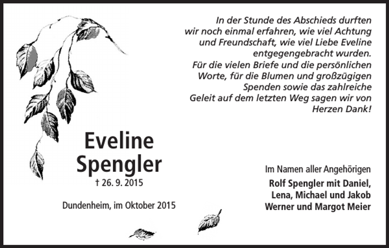 <p>In der Stunde des Abschieds durften<br />wir noch einmal erfahren, wie viel Achtung<br />und Freundschaft, wie viel Liebe Eveline<br />entgegengebracht wurden.<br />Für die vielen Briefe und die persönlichen<br />Worte, für die Blumen und großzügigen<br />Spenden sowie das zahlreiche<br />Geleit auf dem letzten Weg sagen wir von<br />Herzen Dank!</p><p>Eveline<br />Spengler</p><p>† 26. 9. 2015</p><p>Dundenheim, im Oktober 2015</p><p>Im Namen aller Angehörigen<br />Rolf Spengler mit Daniel,<br />Lena, Michael und Jakob<br />Werner und Margot Meier</p>