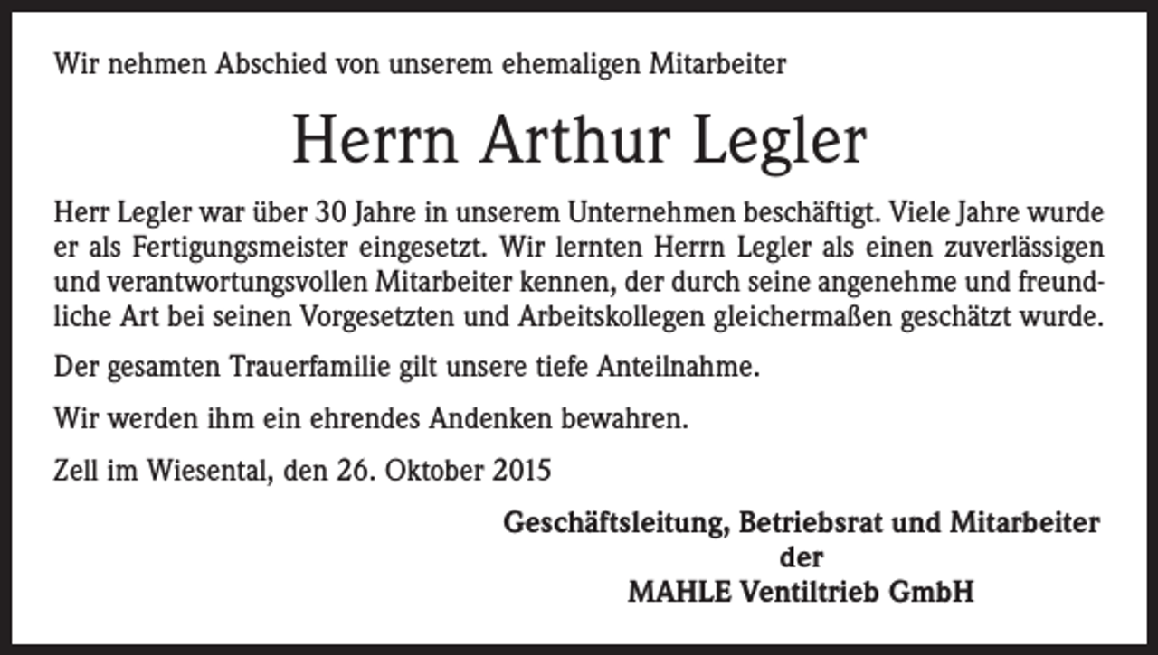 <p>Wir nehmen Abschied von unserem ehemaligen Mitarbeiter</p><p>Herrn Arthur Legler<br />Herr Legler war über 30 Jahre in unserem Unternehmen beschäftigt. Viele Jahre wurde<br />er als Fertigungsmeister eingesetzt. Wir lernten Herrn Legler als einen zuverlässigen<br />und verantwortungsvollen Mitarbeiter kennen, der durch seine angenehme und freundliche Art bei seinen Vorgesetzten und Arbeitskollegen gleichermaßen geschätzt wurde.<br />Der gesamten Trauerfamilie gilt unsere tiefe Anteilnahme.<br />Wir werden ihm ein ehrendes Andenken bewahren.<br />Zell im Wiesental, den 26. Oktober 2015</p><p>Geschäftsleitung, Betriebsrat und Mitarbeiter<br />der<br />MAHLE Ventiltrieb GmbH</p>