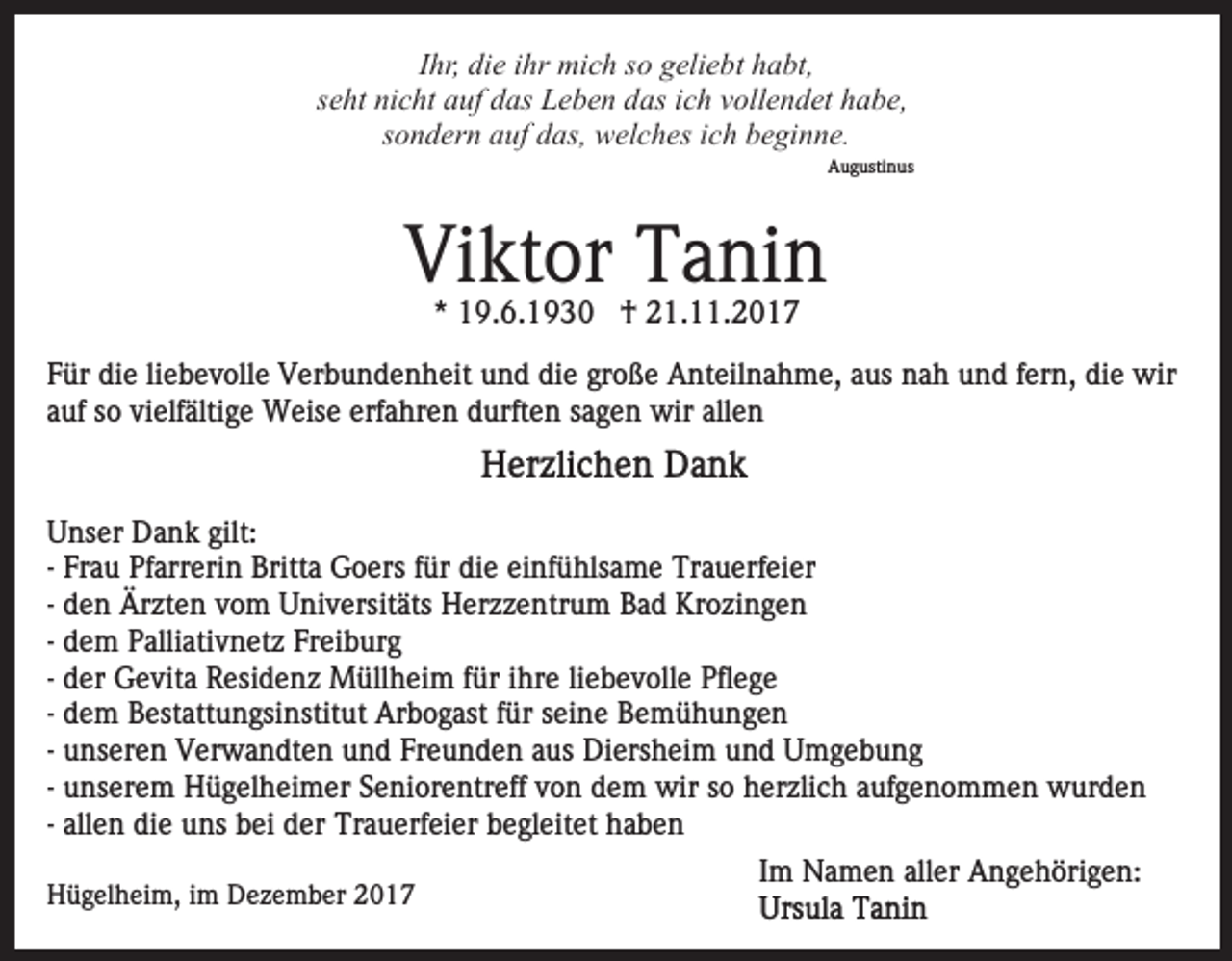 <p>IIhr,<br />hr, die<br />di e iihr<br />hr mich<br />mi c h so<br />s o geliebt<br />g eli e bt habt,<br />h a bt,<br />sseht<br />e ht nicht<br />ni c ht auf<br />a uf das<br />d as Leben<br />L e b e n das<br />d as iich<br />c h vvollendet<br />oll e n d et hhabe,<br />a b e,<br />s o n d er n auf<br />a uf das,<br />d as, welches<br />w el c h es ich<br />i c h beginne.<br />b e gi n n e.<br />sondern</p><p>AAugustinus<br />u g usti n us</p><p>Vi<br />kt or TTanin<br />a ni n<br />Viktor<br />** 19.6.1930<br />1 9. 6. 1 9 3 0 †<br />† 21.11.2017<br />2 1. . 2 0 1 7</p><p>FFür<br />ür die<br />di e liliebevolle<br />e b e v oll e Verbundenheit<br />V er b u n d e n h eit uund<br />n d di<br />e gr<br />o ß e Anteilnahme,<br />A nt eil n a h m e, aaus<br />us nnah<br />a h uund<br />n d ffern,<br />er n, di<br />e wir<br />wir<br />die<br />große<br />die<br />aauf<br />uf ssoo vielfältige<br />vi elf älti g e Weise<br />W eis e erfahren<br />e rf a hr e n durften<br />d urft e n sagen<br />s a g e n wir<br />wir allen<br />all e n</p><p>UUnser<br />ns er Dank<br />D a n k gilt:<br />gilt:<br />- Frau<br />Fr a u Pfarrerin<br />Pf arr eri n Britta<br />Britt a Goers<br />G oers ffür<br />ür die<br />di e ei<br />nf ü hls a m e Trauerfeier<br />T r a u erf ei er<br />einfühlsame<br />d e n Ärzten<br />Är zt e n vom<br />v o m Universitäts<br />U ni v ersit äts Herzzentrum<br />H er z z e ntr u m Bad<br />B a d Krozingen<br />Kr o zi n g e n<br />- den<br />d e m Palliativnetz<br />P alli ati v n et z Freiburg<br />Fr ei bur g<br />- dem<br />d er Gevita<br />G e vit a Residenz<br />R esi d e n z Müllheim<br />Müll h ei m ffür<br />ür iihre<br />hr e liliebevolle<br />e b e v ol l e Pflege<br />Pfl e g e<br />- der<br />d e m Bestattungsinstitut<br />B est att u n gsi nstit ut Arbogast<br />Ar b o g ast ffür<br />ür seine<br />s ei n e Bemühungen<br />B e mü h u n g e n<br />- dem<br />- unseren<br />Freunden<br />u ns er e n Verwandten<br />V er w a n dt e n und<br />un d Fr<br />e u n d e n aaus<br />us Diersheim<br />Di ers h ei m und<br />u n d Umgebung<br />U mge b u ng<br />- unserem<br />u ns er e m Hügelheimer<br />H ü g el h ei m er Seniorentreff<br />S e ni or e ntr eff vvon<br />o n dem<br />d e m wir<br />w ir so<br />s o herzlich<br />h er zli c h aufgenommen<br />a uf g e n o m me n wurden<br />w ur d e n<br />- allen<br />all e n die<br />di e uns<br />u ns bei<br />b ei der<br />d er Trauerfeier<br />Tra u erf ei er begleitet<br />b e gl eit et haben<br />ha be n<br />HHügelheim,<br />ü g el h ei m, i im<br />m DDezember<br />e z e m b e r</p><p>IImm Namen<br />N a m e n aller<br />all er Angehörigen:<br />A n g e h öri g e n:</p>