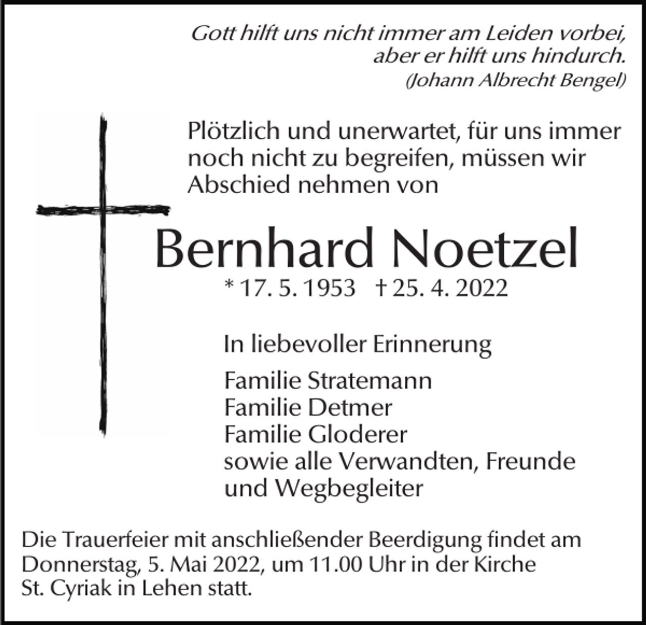 <p>Gott hilft uns nicht immer am Leiden vorbei,<br />aber er hilft uns hindurch.<br />(Johann Albrecht Bengel)</p><p>Plötzlich und unerwartet, für uns immer<br />noch nicht zu begreifen, müssen wir<br />Abschied nehmen von</p><p>Bernhard Noetzel<br />* 17. 5. 1953 † 25. 4. 2022</p><p>In liebevoller Erinnerung<br />Familie Stratemann<br />Familie Detmer<br />Familie Gloderer<br />sowie alle Verwandten, Freunde<br />und Wegbegleiter<br />Die Trauerfeier mit anschließender Beerdigung findet am<br />Donnerstag, 5. Mai 2022, um 11.00 Uhr in der Kirche<br />St. Cyriak in Lehen statt.</p>