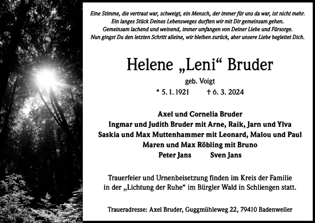 <p>Eine Stimme, die vertraut war, schweigt, ein Mensch, der immer für uns da war, ist nicht mehr.<br />Ein langes Stück Deines Lebensweges durften wir mit Dir gemeinsam gehen.<br />Gemeinsam lachend und weinend, immer umfangen von Deiner Liebe und Fürsorge.<br />Nun gingst Du den letzten Schritt alleine, wir bleiben zurück, aber unsere Liebe begleitet Dich.</p><p>Helene „Leni“ Bruder<br />geb. Voigt<br />* 5. 1. 1921<br />† 6. 3. 2024<br />Axel und Cornelia Bruder<br />Ingmar und Judith Bruder mit Arne, Raik, Jarn und Ylva<br />Saskia und Max Muttenhammer mit Leonard, Malou und Paul<br />Maren und Max Röbling mit Bruno<br />Peter Jans<br />Sven Jans<br />Trauerfeier und Urnenbeisetzung finden im Kreis der Familie<br />in der ,,Lichtung der Ruhe“ im Bürgler Wald in Schliengen statt.<br />Traueradresse: Axel Bruder, Guggmühleweg 22, 79410 Badenweiler</p>