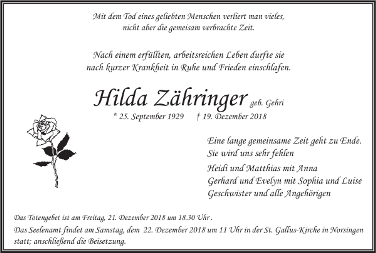 <p>Mit dem Tod eines geliebten Menschen verliert man vieles,<br />nicht aber die gemeisam verbrachte Zeit.</p><p>Nach einem erfüllten, arbeitsreichen Leben durfte sie<br />nach kurzer Krankheit in Ruhe und Frieden einschlafen.</p><p>Hilda Zähringer<br />* 25. September 1929</p><p>geb. Gehri<br />† 19. Dezember 2018</p><p>Eine lange gemeinsame Zeit geht zu Ende.<br />Sie wird uns sehr fehlen<br />Heidi und Matthias mit Anna<br />Gerhard und Evelyn mit Sophia und Luise<br />Geschwister und alle Angehörigen<br />Das Totengebet ist am Freitag, 21. Dezember 2018 um 18.30 Uhr .</p><p>Das Seelenamt findet am Samstag, dem 22. Dezember 2018 um 11 Uhr in der St. Gallus-Kirche in Norsingen<br />statt; anschließend die Beisetzung.</p>