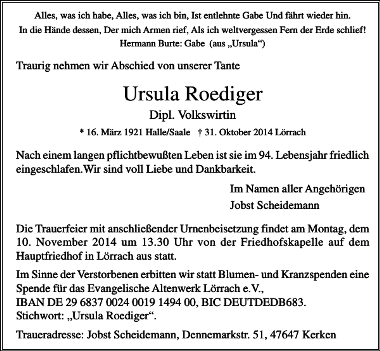 <p>Alles, was ich habe, Alles, was ich bin, Ist entlehnte Gabe Und fährt wieder hin.<br />In die Hände dessen, Der mich Armen rief, Als ich weltvergessen Fern der Erde schlief!<br />Hermann Burte: Gabe (aus „Ursula“)</p><p>Traurig nehmen wir Abschied von unserer Tante</p><p>Ursula Roediger<br />Dipl. Volkswirtin<br />* 16. März 1921 Halle/Saale † 31. Oktober 2014 Lörrach</p><p>Nach einem langen pflichtbewußten Leben ist sie im 94. Lebensjahr friedlich<br />eingeschlafen.Wir sind voll Liebe und Dankbarkeit.<br />Im Namen aller Angehörigen<br />Jobst Scheidemann<br />Die Trauerfeier mit anschließender Urnenbeisetzung findet am Montag, dem<br />10. November 2014 um 13.30 Uhr von der Friedhofskapelle auf dem<br />Hauptfriedhof in Lörrach aus statt.<br />Im Sinne der Verstorbenen erbitten wir statt Blumen- und Kranzspenden eine<br />Spende für das Evangelische Altenwerk Lörrach e.V.,<br />IBAN DE 29 6837 0024 0019 1494 00, BIC DEUTDEDB683.<br />Stichwort: „Ursula Roediger“.<br />Traueradresse: Jobst Scheidemann, Dennemarkstr. 51, 47647 Kerken</p>