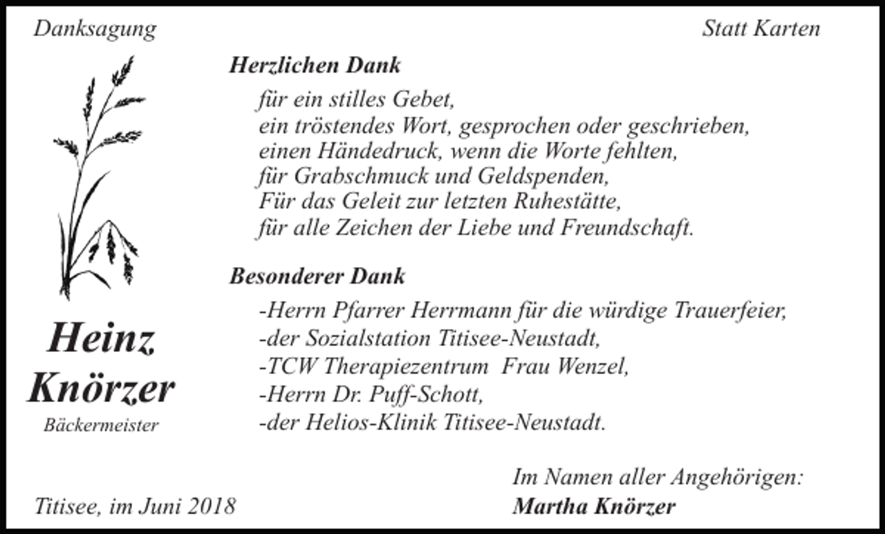 <p>DDanksagung<br />a n ks a g u n g</p><p>St<br />Statt<br />att Karten<br />K art e n<br />HHerzlichen<br />erzli c h e n DDank<br />ank<br />f ür ein<br />ei n stilles<br />still es Gebet,<br />G e b et,<br />für<br />ei n tr<br />öst e n d es Wort,<br />W ort, gesprochen<br />g es p r o c h e n oder<br />o d er geschrieben,<br />g es c hri e b e n,<br />ein<br />tröstendes<br />einen<br />die<br />ei n e n Händedruck,<br />H ä n d e dr u c k, wenn<br />w e n n di<br />e Worte<br />W ort e ffehlten,<br />e hlt e n,<br />für<br />f ür Grabschmuck<br />Gr a bs c h m u c k und<br />u n d Geldspenden,<br />G el ds p e n d e n,<br />F ür ddas<br />as Geleit<br />G el eit zzur<br />ur l letzten<br />etzt e n Ruhestätte,<br />R u h est ätt e,<br />Für<br />für<br />f ür alle<br />all e Zeichen<br />Z ei c h e n der<br />d er Liebe<br />Li e b e und<br />u n d Freundschaft.<br />Fr e u n ds c h aft.</p><p>H ei nz<br />Heinz<br />KKnörzer<br />n örz er<br />BBäckermeister<br />ä c k er m eist er</p><p>BBesonderer<br />es o n d er er Dank<br />Dank<br />-Herrn<br />- H err n Pfarrer<br />Pf arr er Herrmann<br />H err m a n n für<br />f ür die<br />di e würdige<br />w ür di g e Trauerfeier,<br />Tr a u erf ei er,<br />-der<br />- d er Sozialstation<br />S ozi alst ati o n Titisee-Neustadt,<br />Titis e e-N e ust a dt,<br />-TCW<br />- T C W Therapiezentrum<br />T h er a pi ez e ntr u m Frau<br />Fr a u Wenzel,<br />We nz el,<br />-Herrn<br />- H err n Dr.<br />Dr. Puff-Schott,<br />P uff- S c h ott,<br />- d er Helios-Klinik<br />H eli os- Kli ni k Titisee-Neustadt.<br />Titis e e- N e ust a dt.<br />-der</p><p>Titisee,<br />Titis<br />e e, iim<br />m JJuni<br />u ni 22</p><p>Im<br />I m Namen<br />N a m e n aller<br />all er Angehörigen:<br />A n g e h örig e n:<br />Martha<br />M art h a KKnörzer<br />n örz er</p>