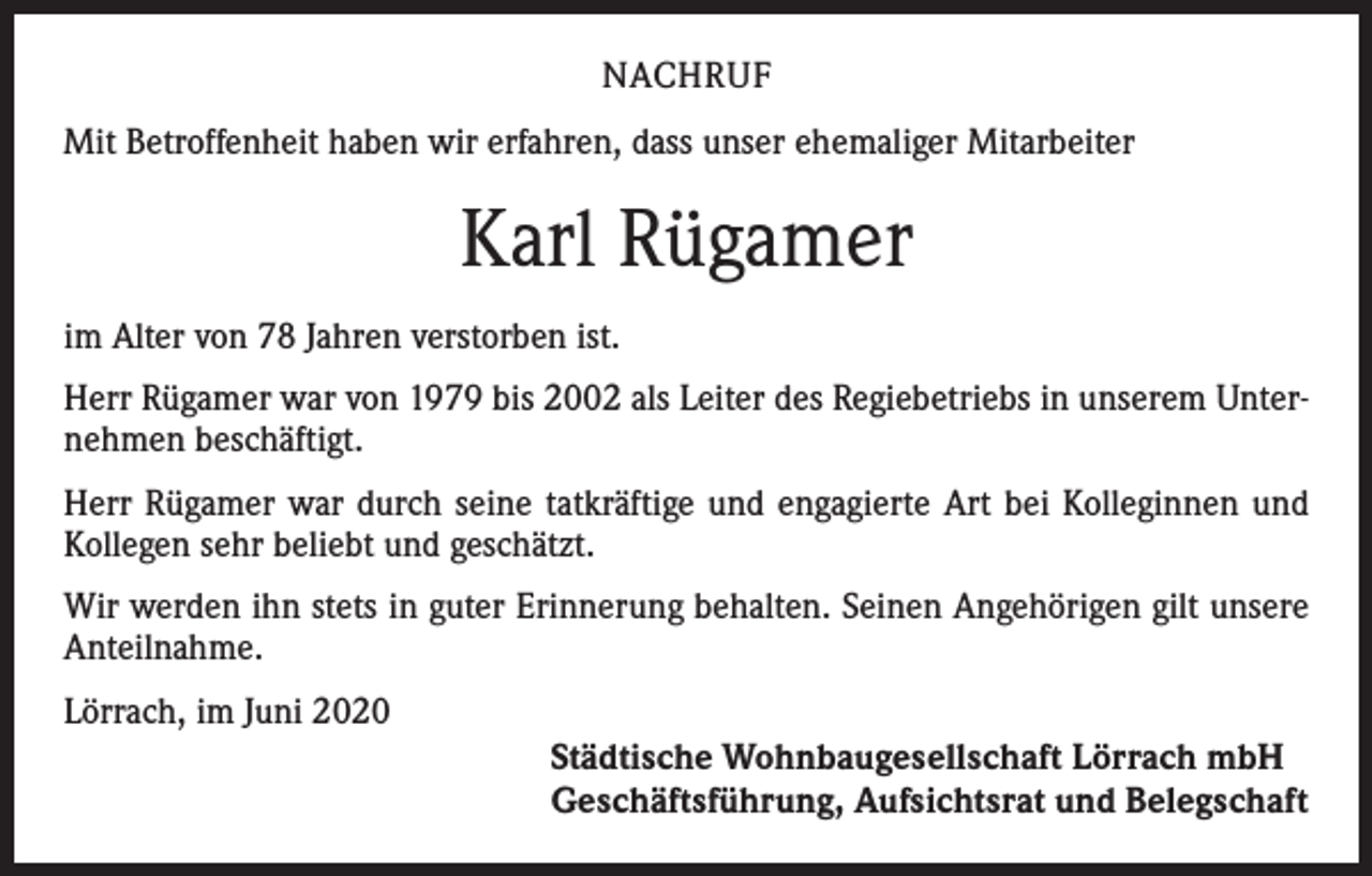 <p>NACHRUF<br />Mit Betroffenheit haben wir erfahren, dass unser ehemaliger Mitarbeiter</p><p>Karl Rügamer<br />im Alter von 78 Jahren verstorben ist.<br />Herr Rügamer war von 1979 bis 2002 als Leiter des Regiebetriebs in unserem Unternehmen beschäftigt.<br />Herr Rügamer war durch seine tatkräftige und engagierte Art bei Kolleginnen und<br />Kollegen sehr beliebt und geschätzt.<br />Wir werden ihn stets in guter Erinnerung behalten. Seinen Angehörigen gilt unsere<br />Anteilnahme.<br />Lörrach, im Juni 2020<br />Städtische Wohnbaugesellschaft Lörrach mbH<br />Geschäftsführung, Aufsichtsrat und Belegschaft</p>