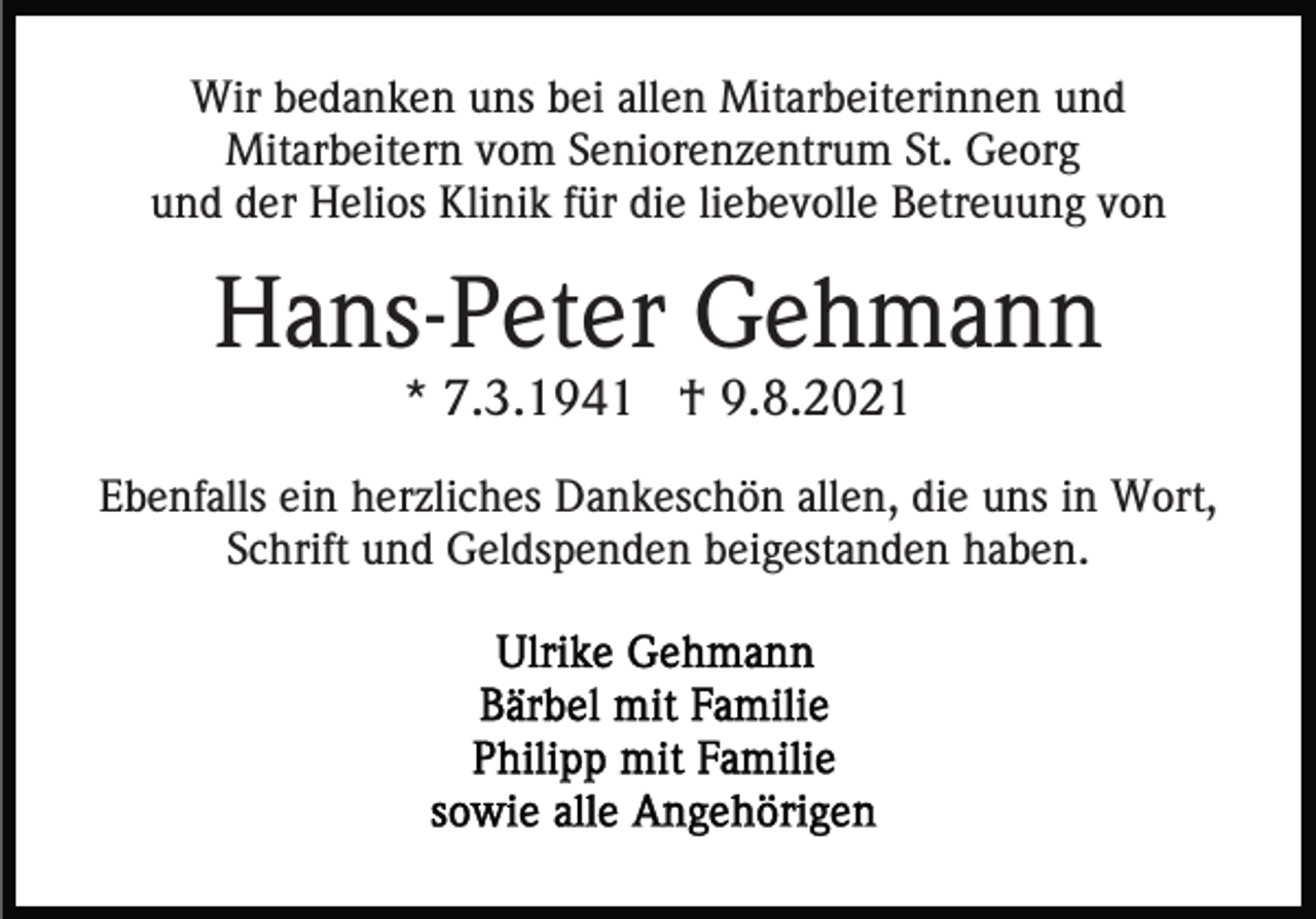 <p>Wir bedanken uns bei allen Mitarbeiterinnen und<br />Mitarbeitern vom Seniorenzentrum St. Georg<br />und der Helios Klinik für die liebevolle Betreuung von</p><p>Hans-Peter Gehmann<br />* 7.3.1941 † 9.8.2021<br />Ebenfalls ein herzliches Dankeschön allen, die uns in Wort,<br />Schrift und Geldspenden beigestanden haben.</p>