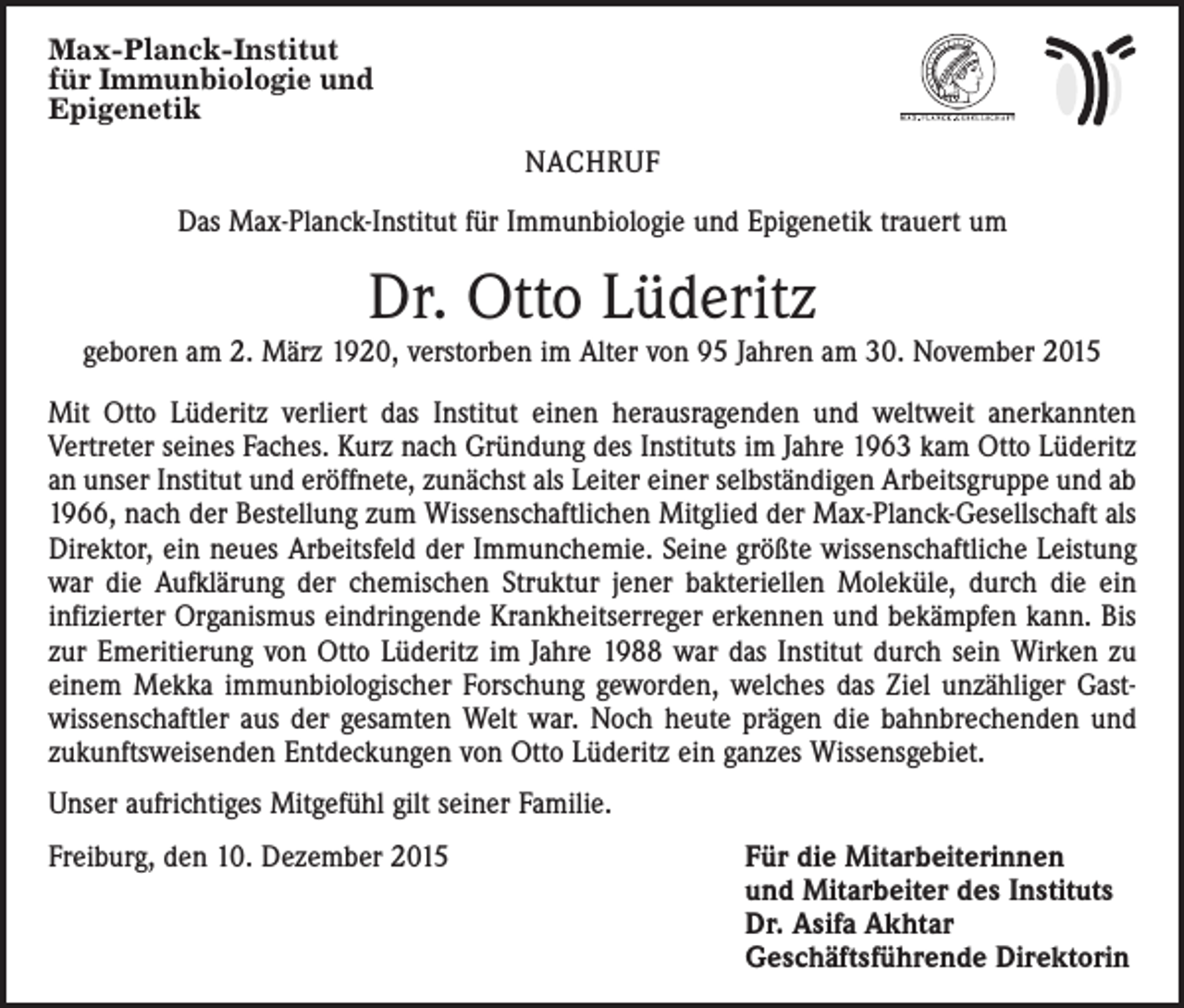 <p>Max-Planck-Institut<br />für Immunbiologie und<br />Epigenetik</p><p>NACHRUF<br />Das Max-Planck-Institut für Immunbiologie und Epigenetik trauert um</p><p>Dr. Otto Lüderitz</p><p>geboren am 2. März 1920, verstorben im Alter von 95 Jahren am 30. November 2015<br />Mit Otto Lüderitz verliert das Institut einen herausragenden und weltweit anerkannten<br />­Vertreter seines Faches. Kurz nach Gründung des Instituts im Jahre 1963 kam Otto Lüderitz<br />an unser Institut und eröffnete, zunächst als Leiter einer selbständigen Arbeitsgruppe und ab<br />1966, nach der Bestellung zum Wissenschaftlichen Mitglied der Max-Planck-Gesellschaft als<br />Direktor, ein neues Arbeitsfeld der Immunchemie. Seine größte wissenschaftliche Leistung<br />war die Aufklärung der chemischen Struktur jener bakteriellen Moleküle, durch die ein<br />­infizierter Organismus eindringende Krankheitserreger erkennen und bekämpfen kann. Bis<br />zur Emeritierung von Otto Lüderitz im Jahre 1988 war das Institut durch sein Wirken zu<br />einem Mekka immunbiologischer Forschung geworden, welches das Ziel unzähliger Gast­<br />wissenschaftler aus der gesamten Welt war. Noch heute prägen die bahnbrechenden und<br />zukunftsweisenden Entdeckungen von Otto Lüderitz ein ganzes Wissensgebiet.<br />Unser aufrichtiges Mitgefühl gilt seiner Familie.<br />Freiburg, den 10. Dezember 2015</p><p>Für die Mitarbeiterinnen<br />und Mitarbeiter des Instituts<br />Dr. Asifa Akhtar<br />Geschäftsführende Direktorin</p>
