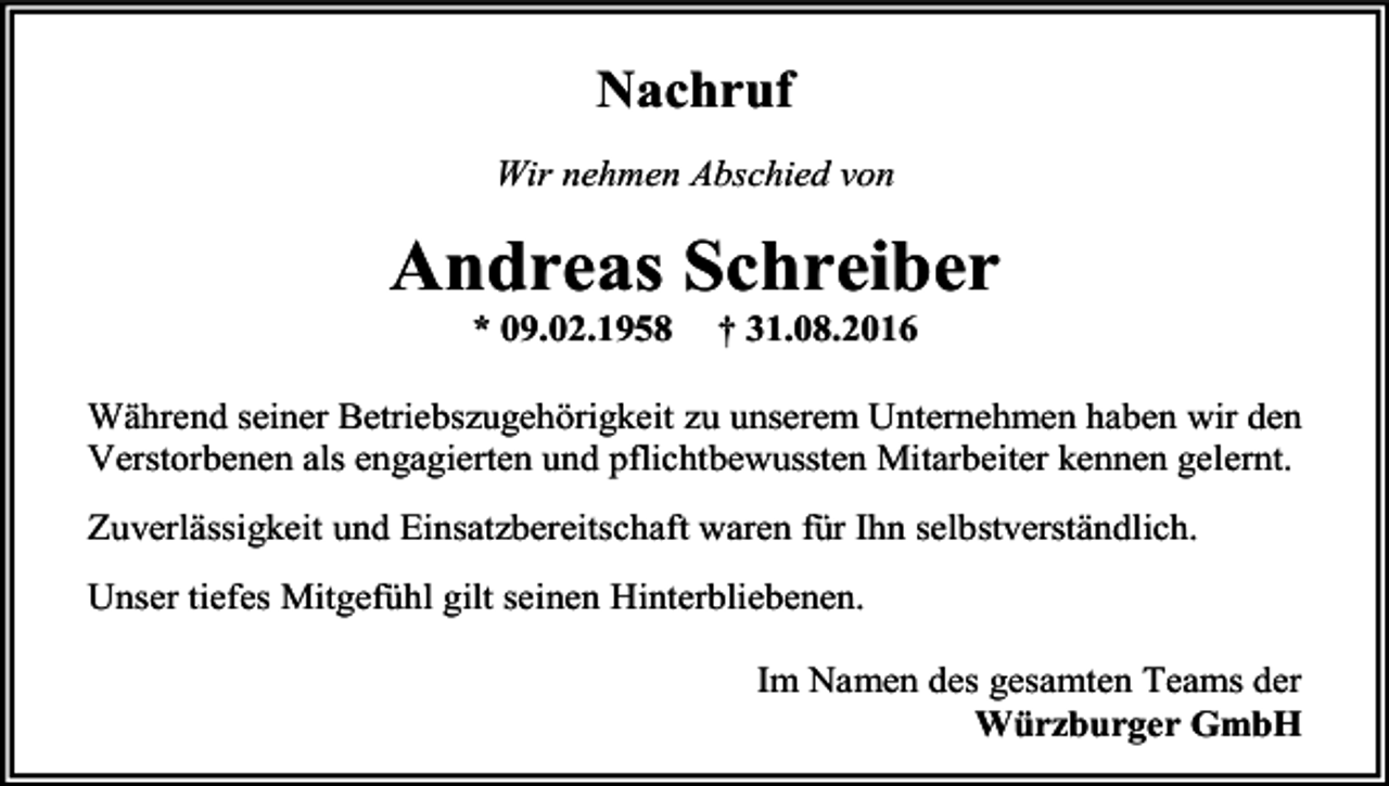 <p>Nachruf<br />Wir nehmen Abschied von</p><p>Andreas Schreiber<br />* 09.02.1958</p><p>† 31.08.2016</p><p>Während seiner Betriebszugehörigkeit zu unserem Unternehmen haben wir den<br />Verstorbenen als engagierten und pflichtbewussten Mitarbeiter kennen gelernt.<br />Zuverlässigkeit und Einsatzbereitschaft waren für Ihn selbstverständlich.<br />Unser tiefes Mitgefühl gilt seinen Hinterbliebenen.<br />Im Namen des gesamten Teams der<br />Würzburger GmbH</p>