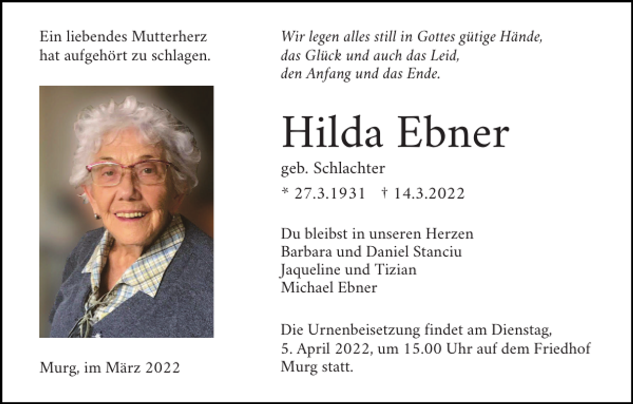 <p>Ein liebendes Mutterherz<br />hat aufgehört zu schlagen.</p><p>Wir legen alles still in Gottes gütige Hände,<br />das Glück und auch das Leid,<br />den Anfang und das Ende.</p><p>Hilda Ebner<br />geb. Schlachter<br />* 27.3.1931 † 14.3.2022<br />Du bleibst in unseren Herzen<br />Barbara und Daniel Stanciu<br />Jaqueline und Tizian<br />Michael Ebner</p><p>Murg, im März 2022</p><p>Die Urnenbeisetzung findet am Dienstag,<br />5. April 2022, um 15.00 Uhr auf dem Friedhof<br />Murg statt.</p>