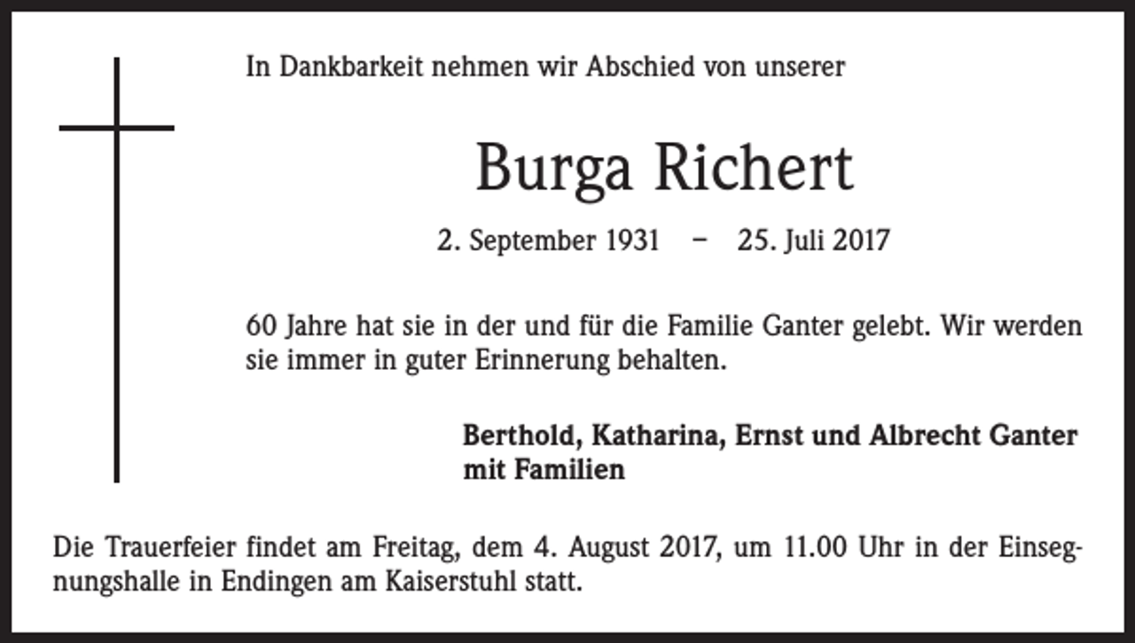 <p>In Dankbarkeit nehmen wir Abschied von unserer</p><p>Burga Richert<br />2. September 1931 – 25. Juli 2017<br />60 Jahre hat sie in der und für die Familie Ganter gelebt. Wir werden<br />sie immer in guter Erinnerung behalten.<br />Berthold, Katharina, Ernst und Albrecht Ganter<br />mit Familien<br />Die Trauerfeier findet am Freitag, dem 4. August 2017, um 11.00 Uhr in der Einsegnungshalle in Endingen am Kaiserstuhl statt.</p>