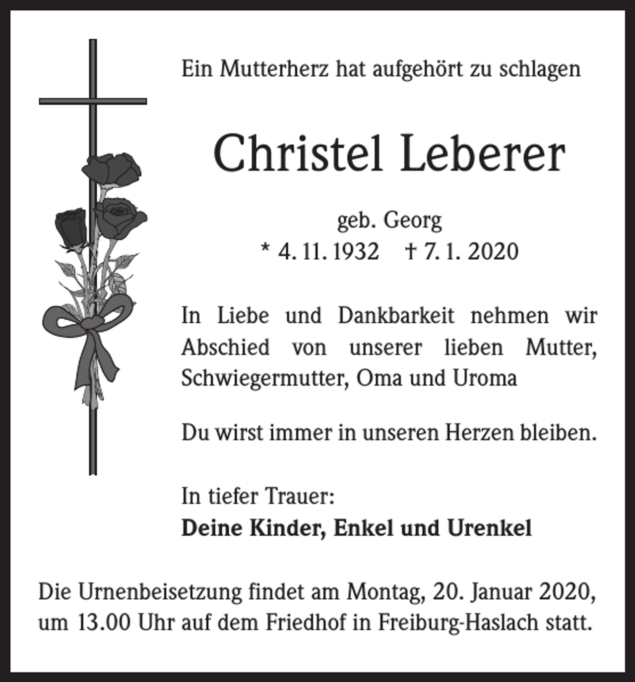 <p>Ein Mutterherz hat aufgehört zu schlagen</p><p>Christel Leberer<br />geb. Georg<br />* 4. 11. 1932 † 7. 1. 2020<br />In Liebe und Dankbarkeit nehmen wir<br />Abschied von unserer lieben Mutter,<br />Schwiegermutter, Oma und Uroma<br />Du wirst immer in unseren Herzen bleiben.<br />In tiefer Trauer:<br />Deine Kinder, Enkel und Urenkel<br />Die Urnenbeisetzung findet am Montag, 20. Januar 2020,<br />um 13.00 Uhr auf dem Friedhof in Freiburg-Haslach statt.</p>