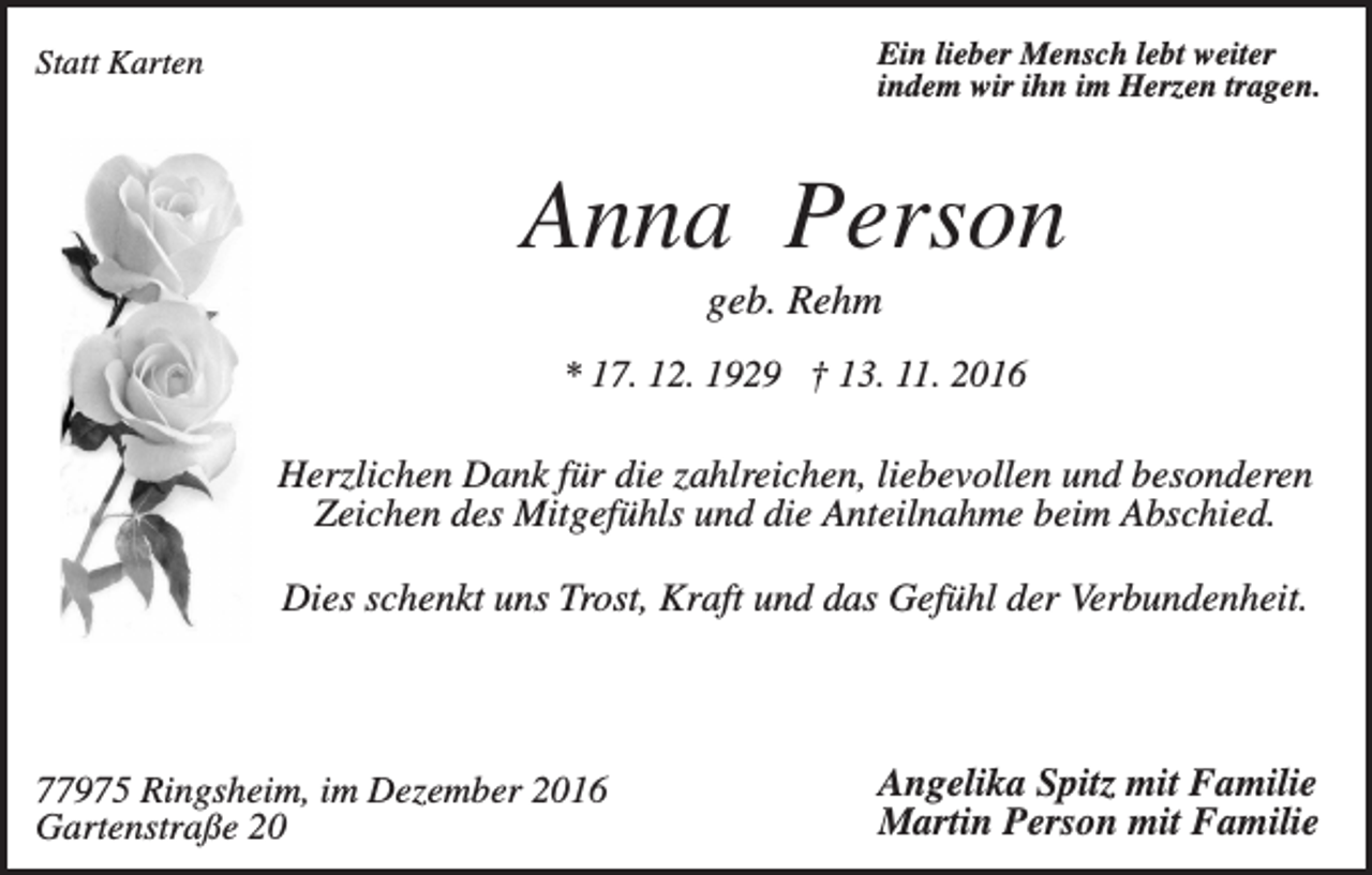 <p>Ein lieber Mensch lebt weiter<br />indem wir ihn im Herzen tragen.</p><p>Statt Karten</p><p>Anna Person<br />geb. Rehm<br />* 17. 12. 1929 † 13. 11. 2016</p><p>Herzlichen Dank für die zahlreichen, liebevollen und besonderen<br />Zeichen des Mitgefühls und die Anteilnahme beim Abschied.<br />Dies schenkt uns Trost, Kraft und das Gefühl der Verbundenheit.</p><p>77975 Ringsheim, im Dezember 2016<br />Gartenstraße 20</p><p>Angelika Spitz mit Familie<br />Martin Person mit Familie</p>