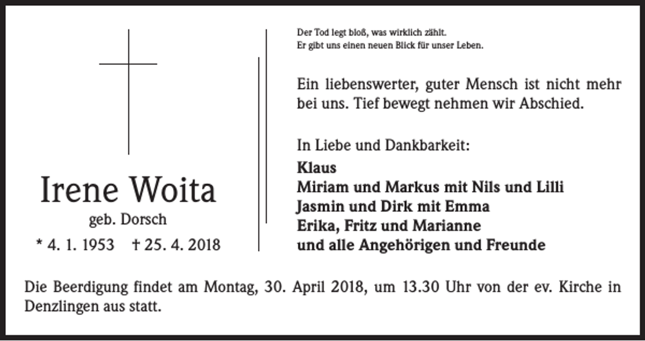 <p>Der Tod legt bloß, was wirklich zählt.<br />Er gibt uns einen neuen Blick für unser Leben.</p><p>Ein liebenswerter, guter Mensch ist nicht mehr<br />bei uns. Tief bewegt nehmen wir Abschied.</p><p>Irene Woita<br />geb. Dorsch</p><p>* 4. 1. 1953 † 25. 4. 2018</p><p>In Liebe und Dankbarkeit:<br />Klaus<br />Miriam und Markus mit Nils und Lilli<br />Jasmin und Dirk mit Emma<br />Erika, Fritz und Marianne<br />und alle Angehörigen und Freunde</p><p>Die Beerdigung findet am Montag, 30. April 2018, um 13.30 Uhr von der ev. Kirche in<br />Denzlingen aus statt.</p>