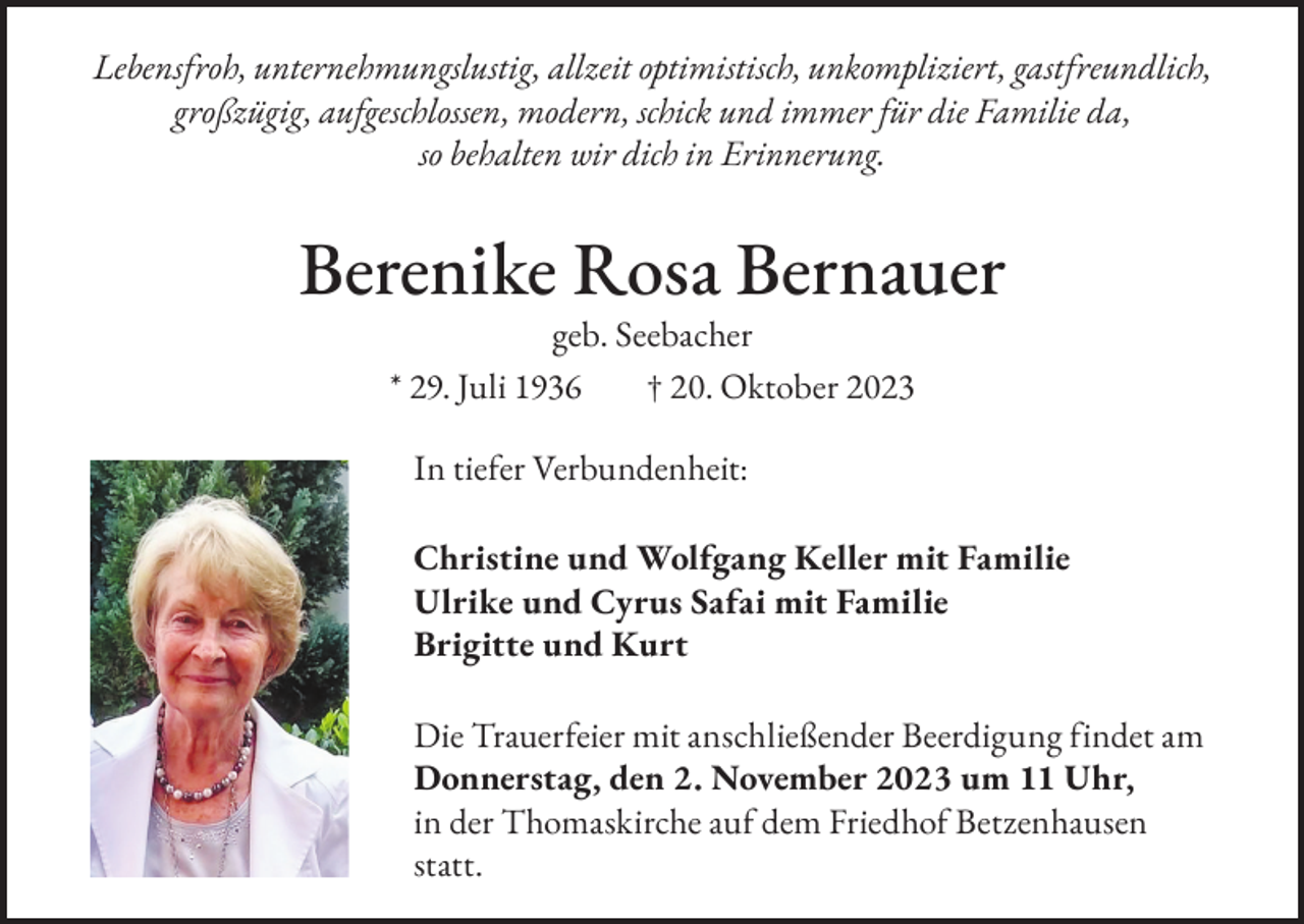 <p>Lebensfroh, unternehmungslustig, allzeit optimistisch, unkompliziert, gastfreundlich,<br />großzügig, aufgeschlossen, modern, schick und immer für die Familie da,<br />so behalten wir dich in Erinnerung.</p><p>Berenike Rosa Bernauer<br />geb. Seebacher<br />* 29. Juli 1936<br />† 20. Oktober 2023<br />In tiefer Verbundenheit:<br />Christine und Wolfgang Keller mit Familie<br />Ulrike und Cyrus Safai mit Familie<br />Brigitte und Kurt<br />Die Trauerfeier mit anschließender Beerdigung findet am<br />Donnerstag, den 2. November 2023 um 11 Uhr,<br />in der Thomaskirche auf dem Friedhof Betzenhausen<br />statt.</p>