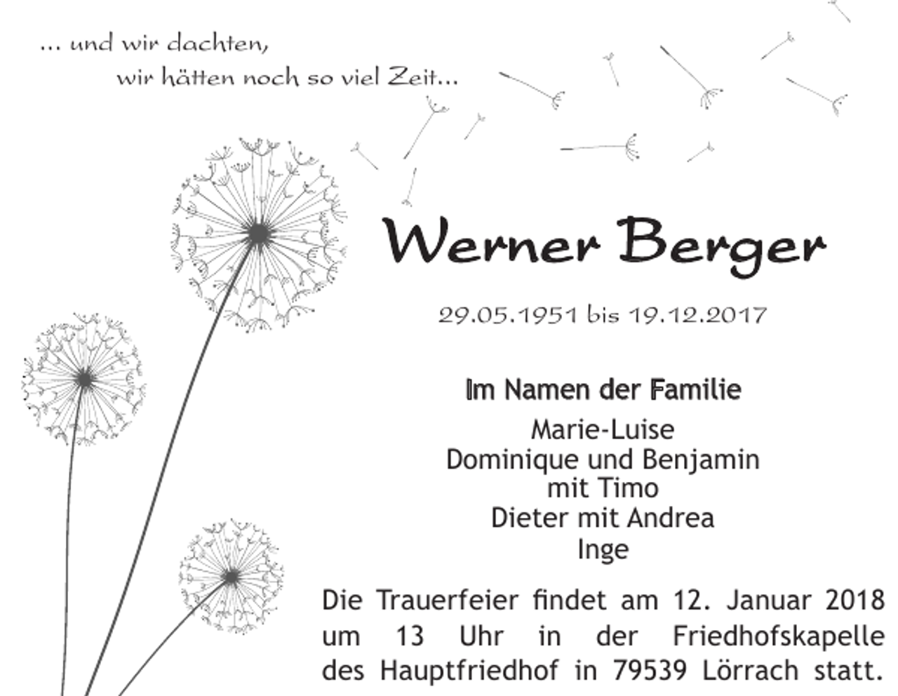 <p>... und wir dachten,<br />wir hätten noch so viel Zeit...</p><p>Werner Berger<br />29.05.1951 bis 19.12.2017<br />Im Namen der Familie<br />Marie-Luise<br />Dominique und Benjamin<br />mit Timo<br />Dieter mit Andrea<br />Inge<br />Die Trauerfeier findet am 12. Januar 2018<br />um 13 Uhr in der Friedhofskapelle<br />des Hauptfriedhof in 79539 Lörrach statt.</p>