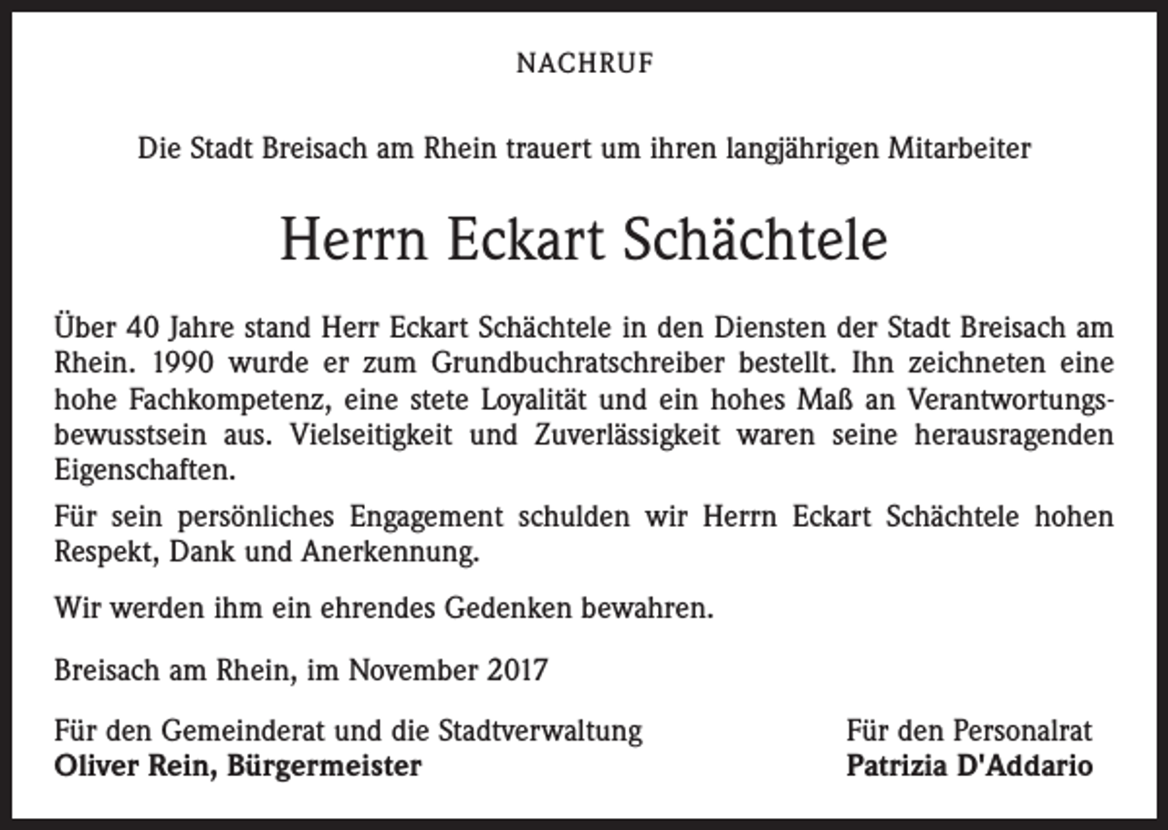 <p>NACHRUF</p><p>Die Stadt Breisach am Rhein trauert um ihren langjährigen Mitarbeiter</p><p>Herrn Eckart Schächtele<br />Über 40 Jahre stand Herr Eckart Schächtele in den Diensten der Stadt Breisach am<br />Rhein. 1990 wurde er zum Grundbuchratschreiber bestellt. Ihn zeichneten eine<br />hohe Fachkompetenz, eine stete Loyalität und ein hohes Maß an Verantwortungs­<br />bewusstsein aus. Vielseitigkeit und Zuverlässigkeit waren seine herausragenden<br />Eigenschaften.<br />Für sein persönliches Engagement schulden wir Herrn Eckart Schächtele hohen<br />Respekt, Dank und Anerkennung.<br />Wir werden ihm ein ehrendes Gedenken bewahren.<br />Breisach am Rhein, im November 2017<br />Für den Gemeinderat und die Stadtverwaltung<br />Oliver Rein, Bürgermeister</p><p>Für den Personalrat<br />Patrizia D'Addario</p>