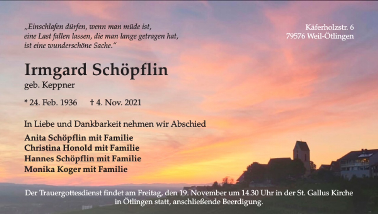 <p>„Einschlafen dürfen, wenn man müde ist,<br />eine Last fallen lassen, die man lange getragen hat,<br />ist eine wunderschöne Sache.“</p><p>Käferholzstr. 6<br />79576 Weil-Ötlingen</p><p>Irmgard Schöpflin<br />geb. Keppner<br />* 24. Feb. 1936</p><p>† 4. Nov. 2021</p><p>In Liebe und Dankbarkeit nehmen wir Abschied<br />Anita Schöpflin mit Familie<br />Christina Honold mit Familie<br />Hannes Schöpflin mit Familie<br />Monika Koger mit Familie<br />Der Trauergottesdienst findet am Freitag, den 19. November um 14.30 Uhr in der St. Gallus Kirche<br />in Ötlingen statt, anschließende Beerdigung.</p>
