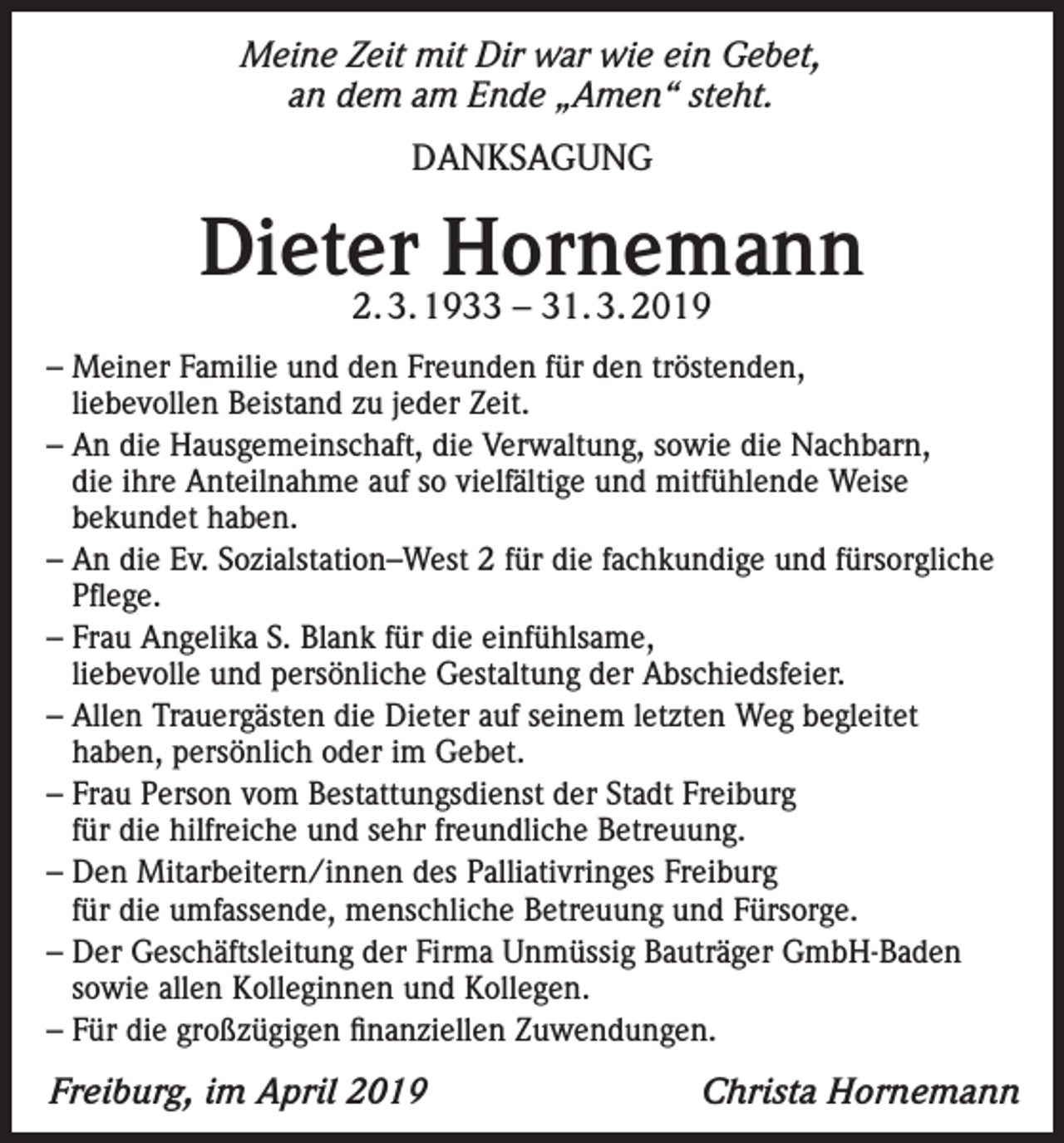 <p>Meine Zeit mit Dir war wie ein Gebet,<br />an dem am Ende „Amen“ steht.<br />DANKSAGUNG</p><p>Dieter Hornemann<br />2. 3. 1933 – 31. 3. 2019</p><p>– Meiner Familie und den Freunden für den tröstenden,<br />liebevollen Beistand zu jeder Zeit.<br />– An die Hausgemeinschaft, die Verwaltung, sowie die Nachbarn,<br />die ihre Anteilnahme auf so vielfältige und mitfühlende Weise<br />bekundet haben.<br />– An die Ev. Sozialstation–West 2 für die fachkundige und fürsorgliche<br />Pflege.<br />– Frau Angelika S. Blank für die einfühlsame,<br />liebevolle und persönliche Gestaltung der Abschiedsfeier.<br />– Allen Trauergästen die Dieter auf seinem letzten Weg begleitet<br />haben, persönlich oder im Gebet.<br />– Frau Person vom Bestattungsdienst der Stadt Freiburg<br />für die hilfreiche und sehr freundliche Betreuung.<br />– Den Mitarbeitern/innen des Palliativringes Freiburg<br />für die umfassende, menschliche Betreuung und Fürsorge.<br />– Der Geschäftsleitung der Firma Unmüssig Bauträger GmbH-Baden<br />sowie allen Kolleginnen und Kollegen.<br />– Für die großzügigen finanziellen Zuwendungen.</p><p>Freiburg, im April 2019</p><p>Christa Hornemann</p>