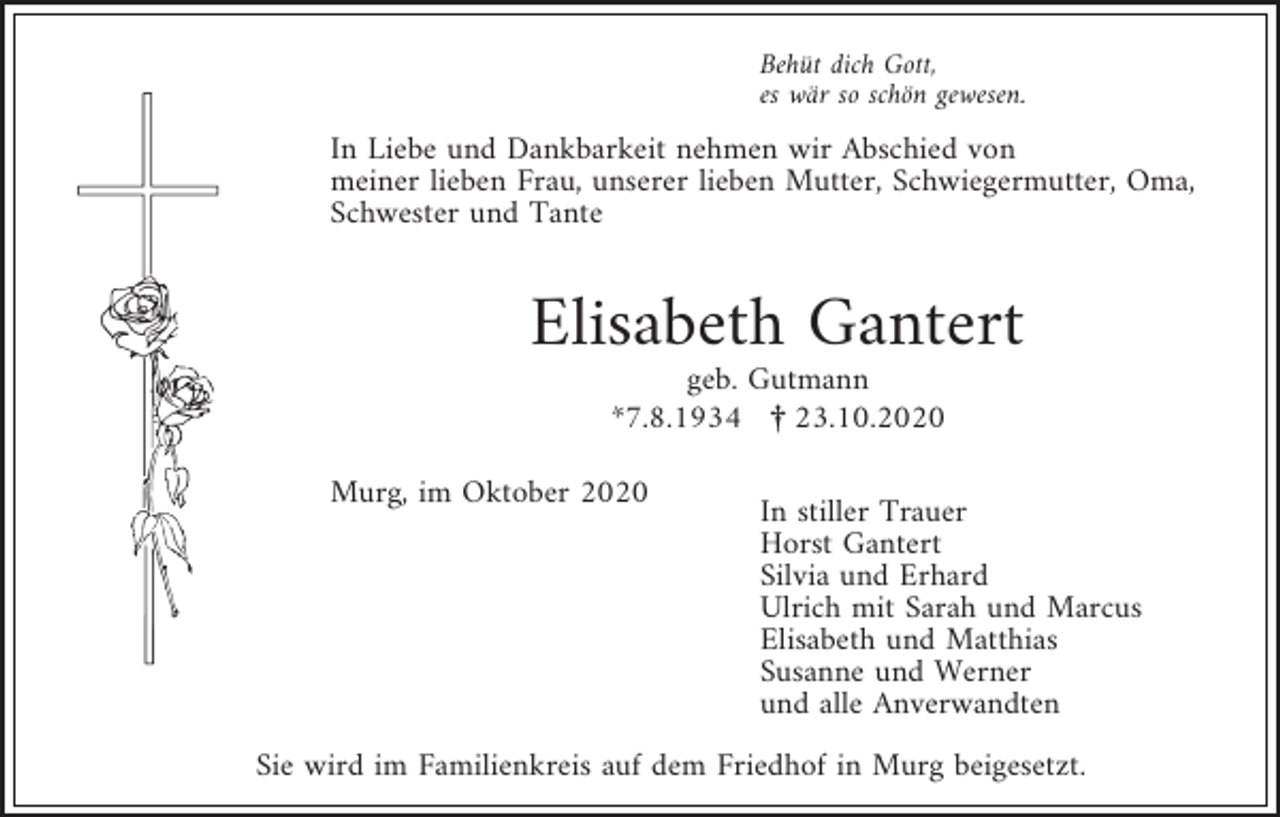 <p>Behüt dich Gott,<br />es wär so schön gewesen.</p><p>In Liebe und Dankbarkeit nehmen wir Abschied von<br />meiner lieben Frau, unserer lieben Mutter, Schwiegermutter, Oma,<br />Schwester und Tante</p><p>Elisabeth Gantert<br />geb. Gutmann<br />*7.8.1934 ¤ 23.10.2020<br />Murg, im Oktober 2020</p><p>In stiller Trauer<br />Horst Gantert<br />Silvia und Erhard<br />Ulrich mit Sarah und Marcus<br />Elisabeth und Matthias<br />Susanne und Werner<br />und alle Anverwandten</p><p>Sie wird im Familienkreis auf dem Friedhof in Murg beigesetzt.</p>
