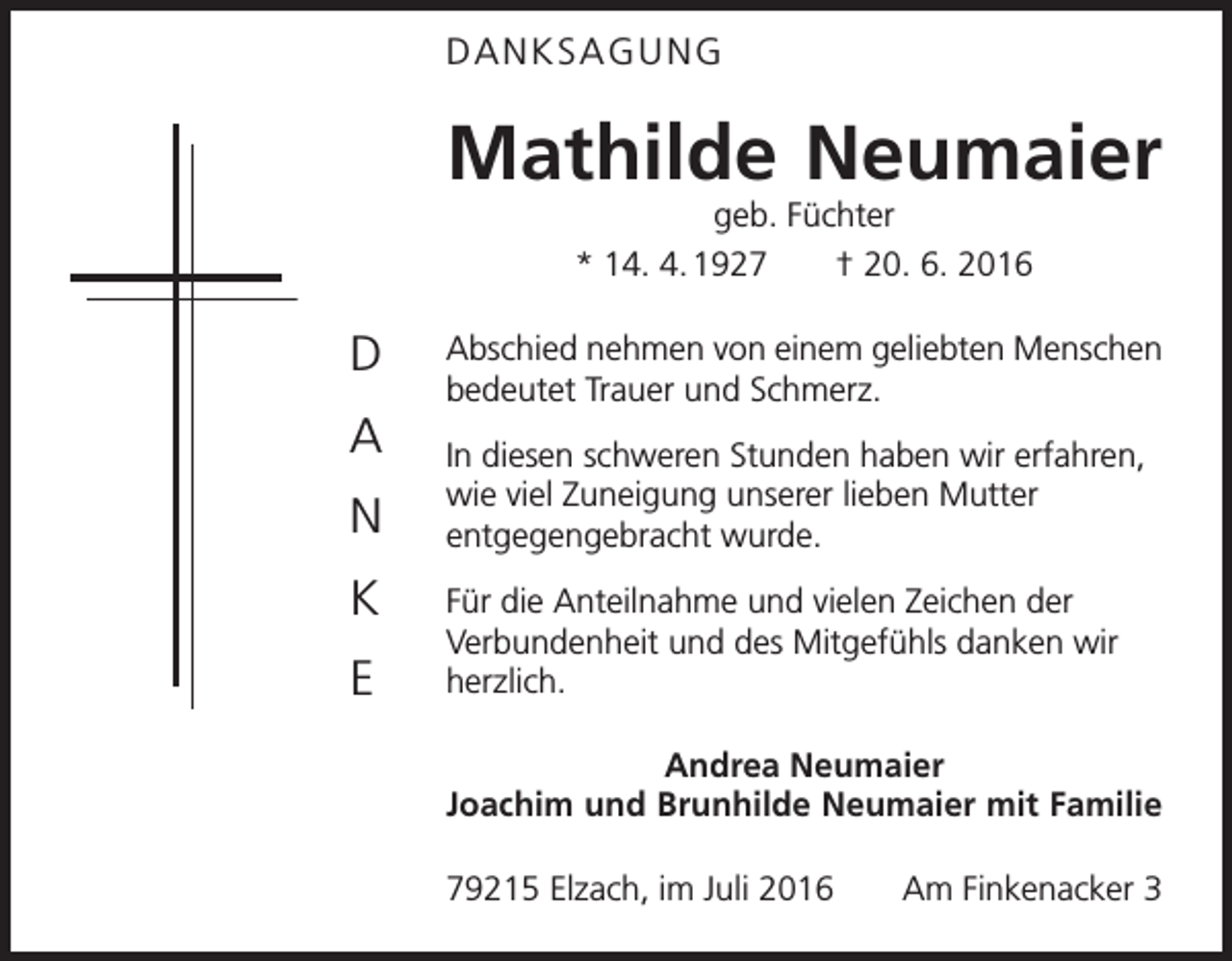 <p>Danksagung</p><p>Mathilde Neumaier<br />geb. Füchter<br />* 14. 4. 1927 † 20. 6. 2016</p><p>D<br />A<br />N<br />K<br />E</p><p>Abschied nehmen von einem geliebten Menschen<br />bedeutet Trauer und Schmerz.<br />In diesen schweren Stunden haben wir erfahren,<br />wie viel Zuneigung unserer lieben Mutter<br />entgegengebracht wurde.<br />Für die Anteilnahme und vielen Zeichen der<br />Verbundenheit und des Mitgefühls danken wir<br />herzlich.<br />Andrea Neumaier<br />Joachim und Brunhilde Neumaier mit Familie<br />79215 Elzach, im Juli 2016</p><p>Am Finkenacker 3</p>