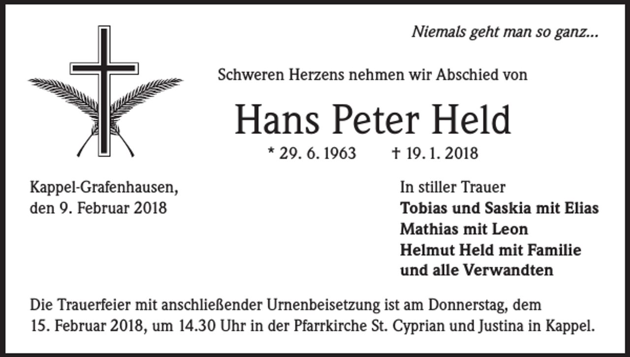 <p>Niemals geht man so ganz...</p><p>Schweren Herzens nehmen wir Abschied von</p><p>Hans Peter Held<br />* 29. 6. 1963</p><p>Kappel-Grafenhausen,<br />den 9. Februar 2018</p><p>† 19. 1. 2018</p><p>In stiller Trauer<br />Tobias und Saskia mit Elias<br />Mathias mit Leon<br />Helmut Held mit Familie<br />und alle Verwandten</p><p>Die Trauerfeier mit anschließender Urnenbeisetzung ist am Donnerstag, dem<br />15. Februar 2018, um 14.30 Uhr in der Pfarrkirche St. Cyprian und Justina in Kappel.</p>