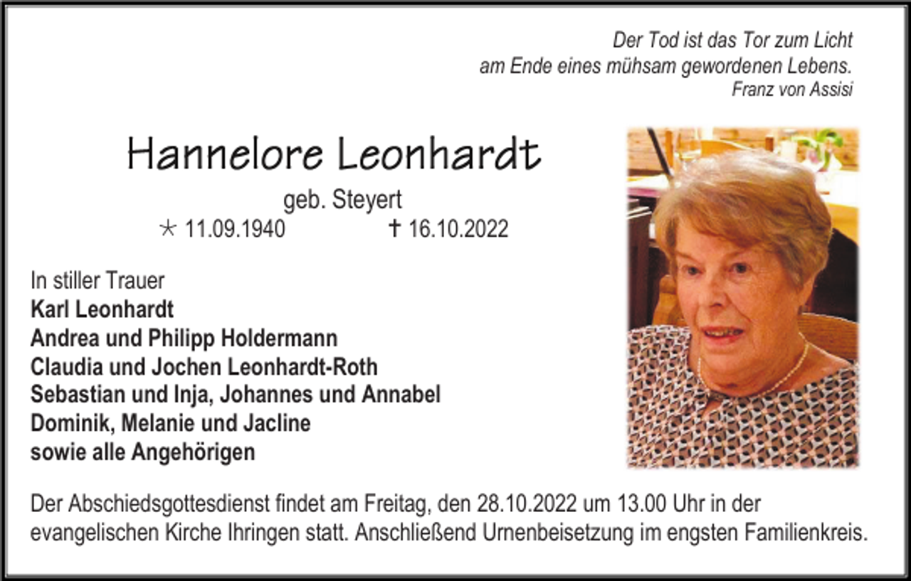 <p>Der Tod ist das Tor zum Licht<br />am Ende eines mühsam gewordenen Lebens.<br />Franz von Assisi</p><p>geb. Steyert<br />* 11.09.1940</p><p>† 16.10.2022</p><p>In stiller Trauer<br />Karl Leonhardt<br />Andrea und Philipp Holdermann<br />Claudia und Jochen Leonhardt-Roth<br />Sebastian und Inja, Johannes und Annabel<br />Dominik, Melanie und Jacline<br />sowie alle Angehörigen<br />Der Abschiedsgottesdienst findet am Freitag, den 28.10.2022 um 13.00 Uhr in der<br />evangelischen Kirche Ihringen statt. Anschließend Urnenbeisetzung im engsten Familienkreis.</p>