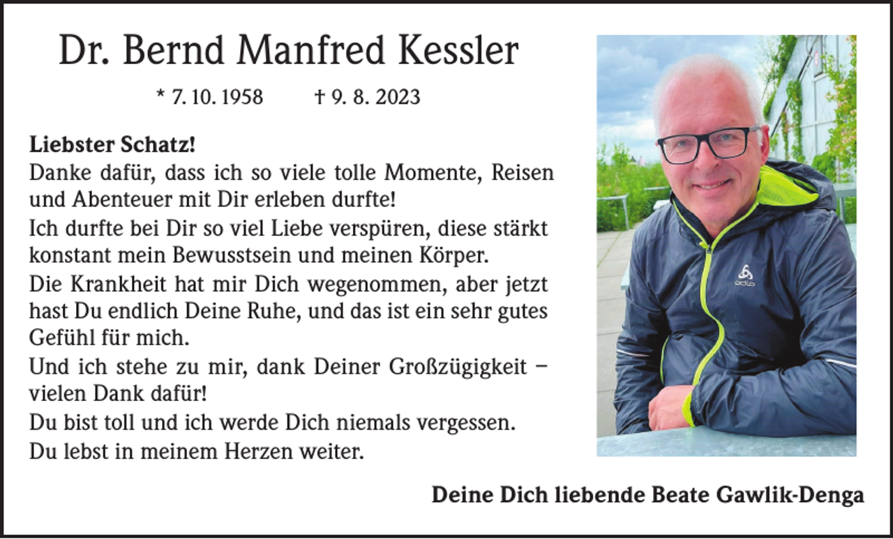 <p>Dr. Bernd Manfred Kessler<br />* 7. 10. 1958</p><p>† 9. 8. 2023</p><p>Liebster Schatz!<br />Danke dafür, dass ich so viele tolle Momente, Reisen<br />und Abenteuer mit Dir erleben durfte!<br />Ich durfte bei Dir so viel Liebe verspüren, diese stärkt<br />konstant mein Bewusstsein und meinen Körper.<br />Die Krankheit hat mir Dich wegenommen, aber jetzt<br />hast Du endlich Deine Ruhe, und das ist ein sehr gutes<br />Gefühl für mich.<br />Und ich stehe zu mir, dank Deiner Großzügigkeit –<br />vielen Dank dafür!<br />Du bist toll und ich werde Dich niemals vergessen.<br />Du lebst in meinem Herzen weiter.<br />Deine Dich liebende Beate Gawlik-Denga</p>