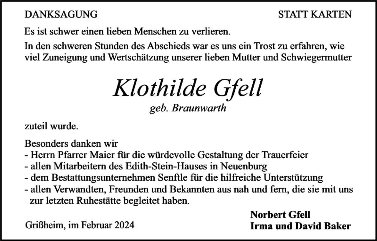 <p>DANKSAGUNG</p><p>STATT KARTEN</p><p>Es ist schwer einen lieben Menschen zu verlieren.<br />In den schweren Stunden des Abschieds war es uns ein Trost zu erfahren, wie<br />viel Zuneigung und Wertschätzung unserer lieben Mutter und Schwiegermutter</p><p>Klothilde Gfell<br />geb. Braunwarth</p><p>zuteil wurde.<br />Besonders danken wir<br />- Herrn Pfarrer Maier für die würdevolle Gestaltung der Trauerfeier<br />- allen Mitarbeitern des Edith-Stein-Hauses in Neuenburg<br />- dem Bestattungsunternehmen Senftle für die hilfreiche Unterstützung<br />- allen Verwandten, Freunden und Bekannten aus nah und fern, die sie mit uns<br />zur letzten Ruhestätte begleitet haben.<br />Norbert Gfell<br />Grißheim, im Februar 2024<br />Irma und David Baker</p>