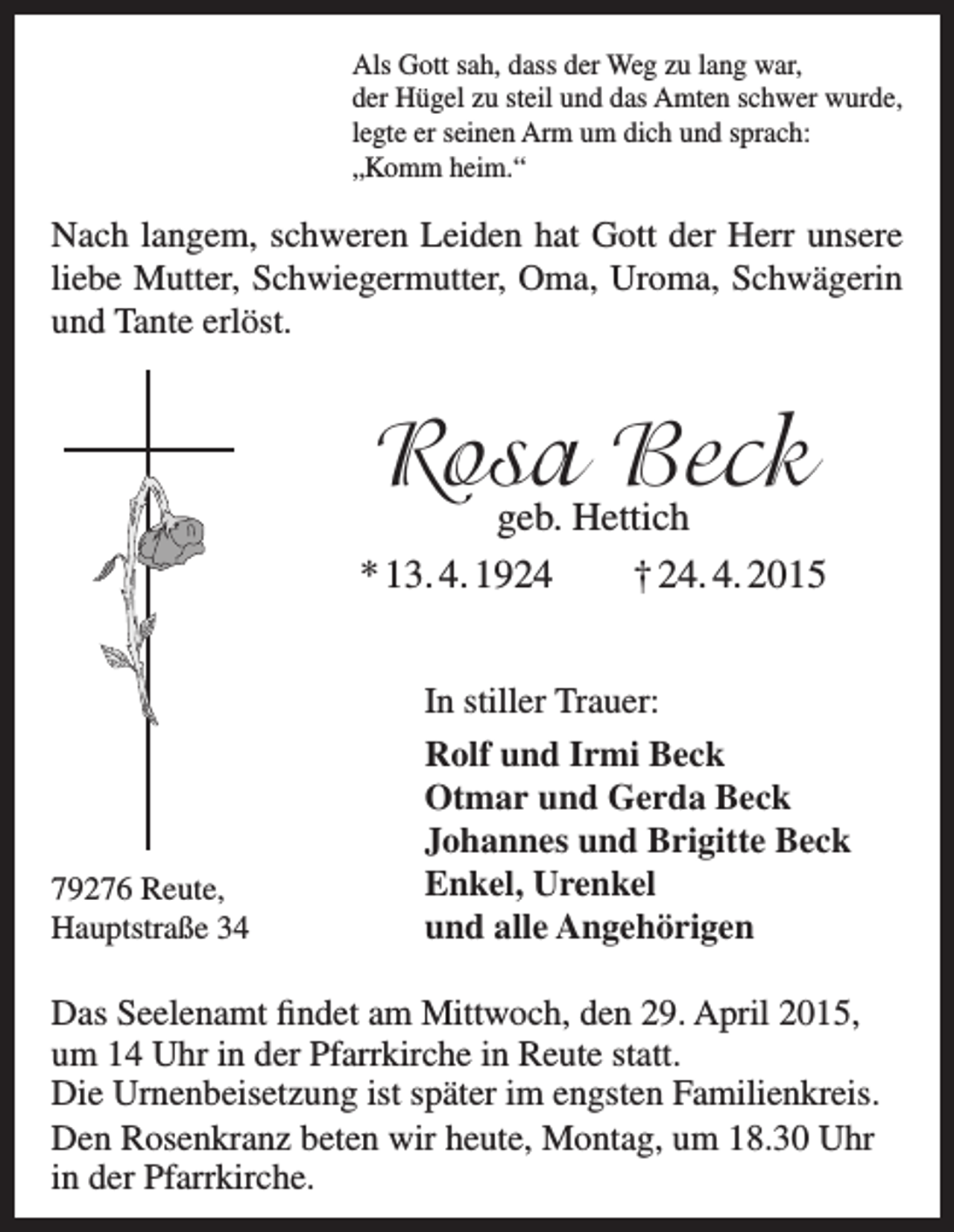 <p>Als Gott sah, dass der Weg zu lang war,<br />der Hügel zu steil und das Amten schwer wurde,<br />legte er seinen Arm um dich und sprach:<br />„Komm heim.“</p><p>Nach langem, schweren Leiden hat Gott der Herr unsere<br />liebe Mutter, Schwiegermutter, Oma, Uroma, Schwägerin<br />und Tante erlöst.</p><p>Rosa<br />Beck<br />geb. Hettich<br />* 13. 4. 1924</p><p>79276 Reute,<br />Hauptstraße 34</p><p>† 24. 4. 2015</p><p>In stiller Trauer:<br />Rolf und Irmi Beck<br />Otmar und Gerda Beck<br />Johannes und Brigitte Beck<br />Enkel, Urenkel<br />und alle Angehörigen</p><p>Das Seelenamt findet am Mittwoch, den 29. April 2015,<br />um 14 Uhr in der Pfarrkirche in Reute statt.<br />Die Urnen­beisetzung ist später im engsten Familienkreis.<br />Den Rosenkranz beten wir heute, Montag, um 18.30 Uhr<br />in der Pfarrkirche.</p>