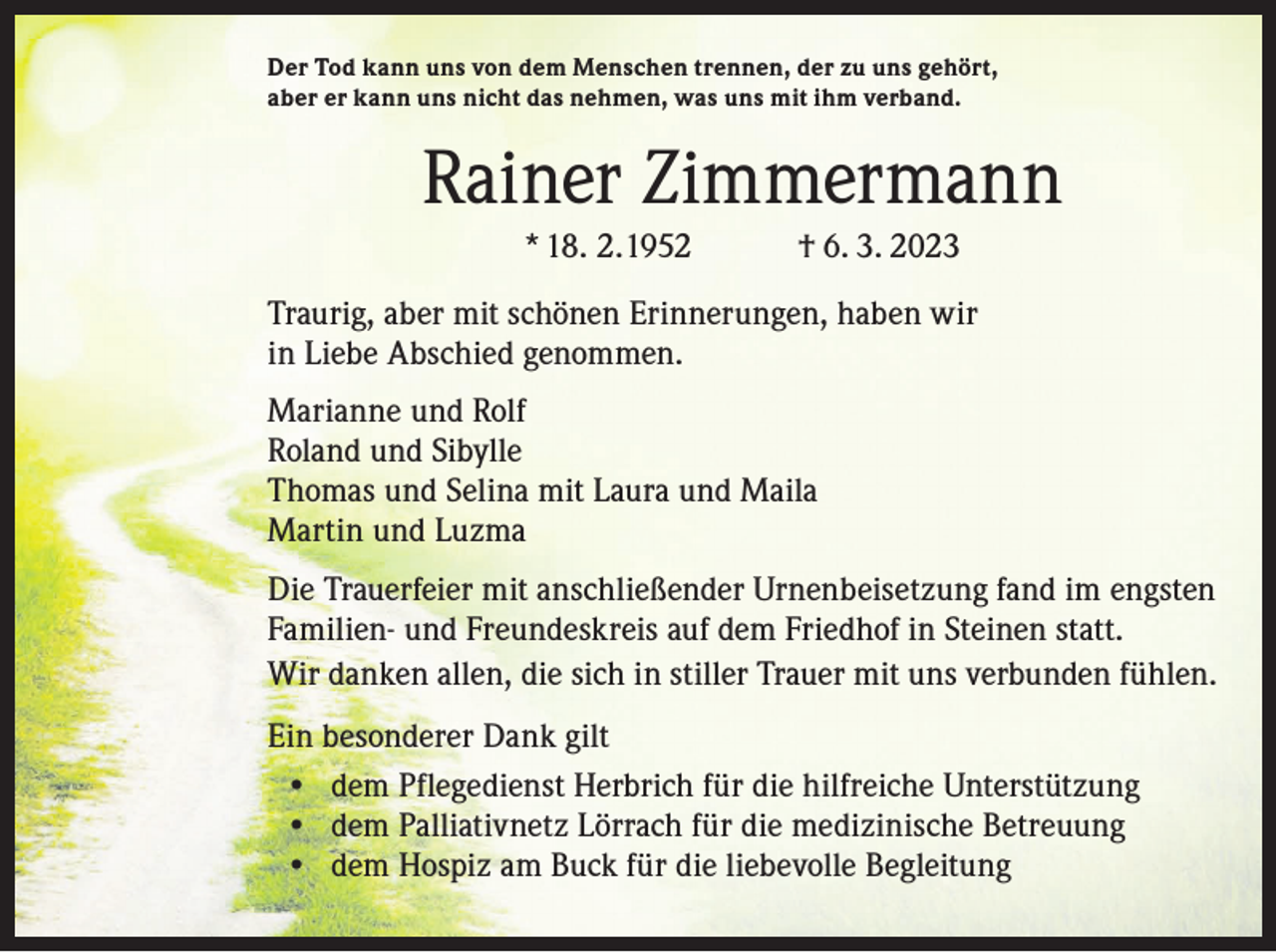 <p>Der Tod kann uns von dem Menschen trennen, der zu uns gehört,<br />aber er kann uns nicht das nehmen, was uns mit ihm verband.</p><p>Rainer Zimmermann<br />* 18. 2. 1952 † 6. 3. 2023<br />Traurig, aber mit schönen Erinnerungen, haben wir<br />in Liebe Abschied genommen.<br />Marianne und Rolf<br />Roland und Sibylle<br />Thomas und Selina mit Laura und Maila<br />Martin und Luzma<br />Die Trauerfeier mit anschließender Urnenbeisetzung fand im engsten<br />Familien- und Freundeskreis auf dem Friedhof in Steinen statt.<br />Wir danken allen, die sich in stiller Trauer mit uns verbunden fühlen.<br />Ein besonderer Dank gilt<br />• dem Pflegedienst Herbrich für die hilfreiche Unterstützung<br />• dem Palliativnetz Lörrach für die medizinische Betreuung<br />• dem Hospiz am Buck für die liebevolle Begleitung</p>