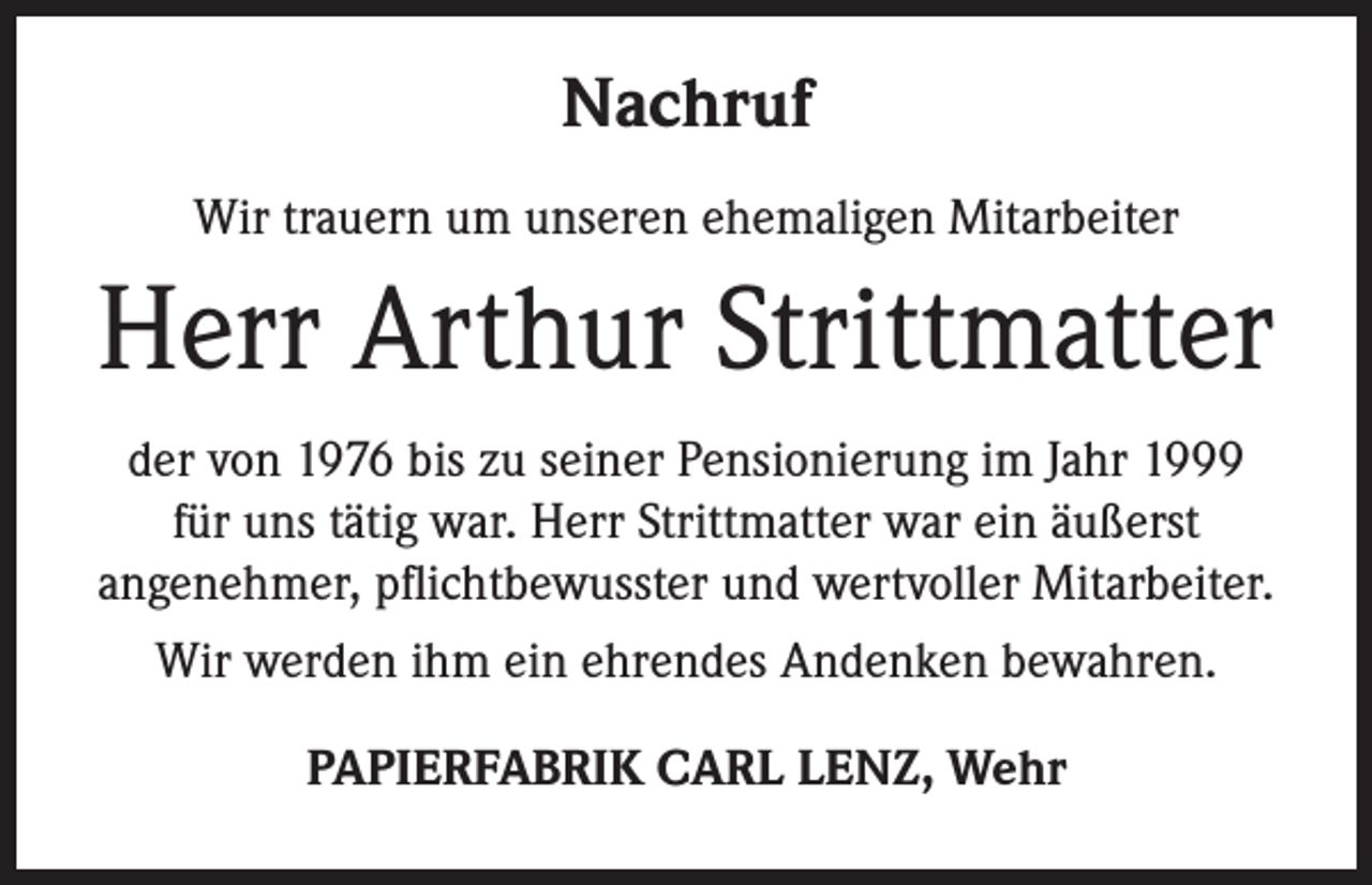 <p>Nachruf<br />Wir trauern um unseren ehemaligen Mitarbeiter</p><p>Herr Arthur Strittmatter<br />der von 1976 bis zu seiner Pensionierung im Jahr 1999<br />für uns tätig war. Herr Strittmatter war ein äußerst<br />angenehmer, pflichtbewusster und wertvoller Mitarbeiter.<br />Wir werden ihm ein ehrendes Andenken bewahren.<br />PAPIERFABRIK CARL LENZ, Wehr</p>